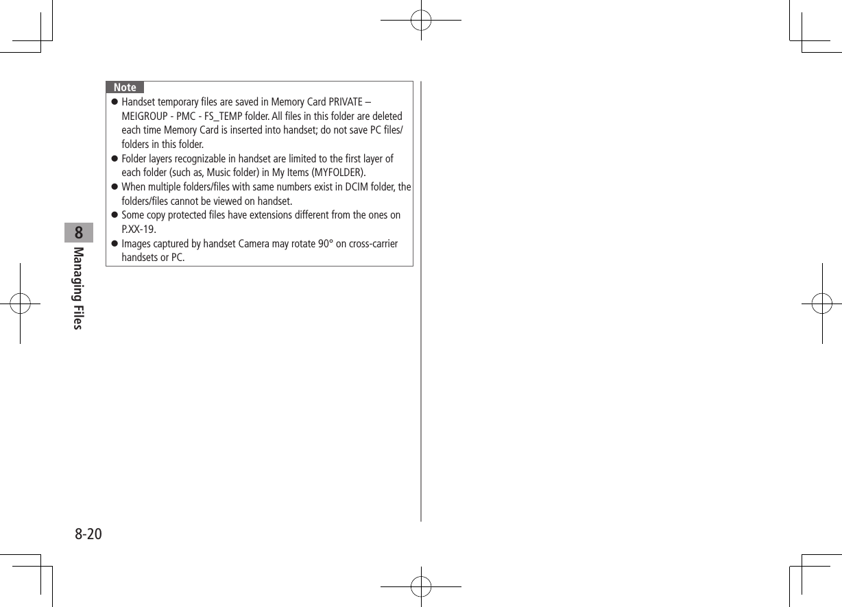 8-20Managing Files8Note ⿟Handset temporary files are saved in Memory Card PRIVATE – MEIGROUP - PMC - FS_TEMP folder. All files in this folder are deleted each time Memory Card is inserted into handset; do not save PC files/folders in this folder. ⿟Folder layers recognizable in handset are limited to the first layer of each folder (such as, Music folder) in My Items (MYFOLDER). ⿟When multiple folders/files with same numbers exist in DCIM folder, the folders/files cannot be viewed on handset. ⿟Some copy protected files have extensions different from the ones on P.XX-19. ⿟Images captured by handset Camera may rotate 90° on cross-carrier handsets or PC.