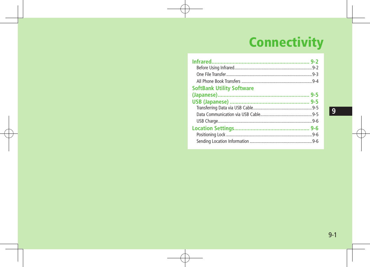 9-19ConnectivityInfrared ................................................................. 9-2Before Using Infrared ..................................................................9-2One File Transfer .........................................................................9-3All Phone Book Transfers ............................................................9-4SoftBank Utility Software  (Japanese) ............................................................. 9-5USB (Japanese) ..................................................... 9-5Transferring Data via USB Cable ..................................................9-5Data Communication via USB Cable............................................9-5USB Charge ................................................................................9-6Location Settings .................................................. 9-6Positioning Lock .........................................................................9-6Sending Location Information .....................................................9-6