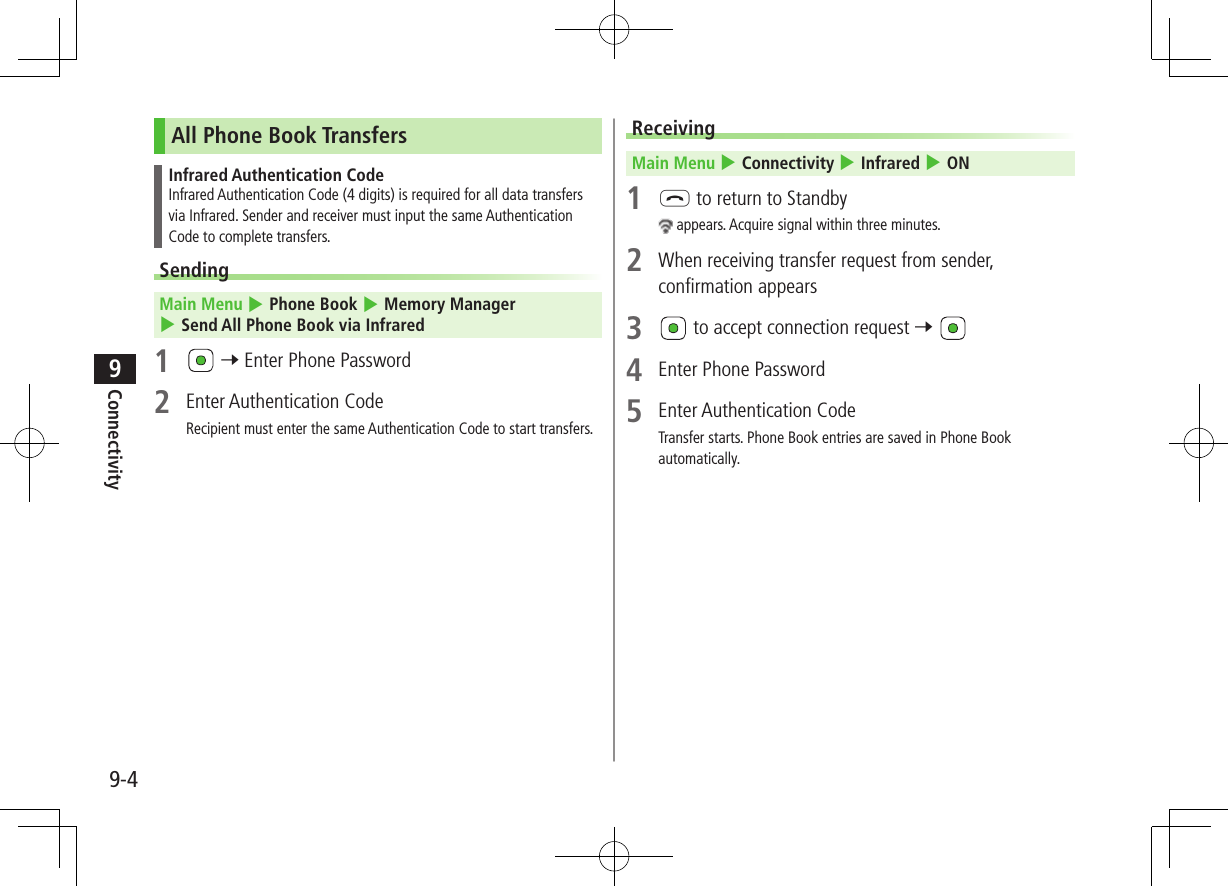 9-4Connectivity9All Phone Book TransfersInfrared Authentication CodeInfrared Authentication Code (4 digits) is required for all data transfers via Infrared. Sender and receiver must input the same Authentication Code to complete transfers.Sending Main Menu 4 Phone Book 4 Memory Manager 4 Send All Phone Book via Infrared1   7 Enter Phone Password2  Enter Authentication CodeRecipient must enter the same Authentication Code to start transfers.Receiving Main Menu 4 Connectivity 4 Infrared 4 ON1 L to return to Standby appears. Acquire signal within three minutes.2  When receiving transfer request from sender, confirmation appears3   to accept connection request 7 4  Enter Phone Password5  Enter Authentication CodeTransfer starts. Phone Book entries are saved in Phone Book automatically.