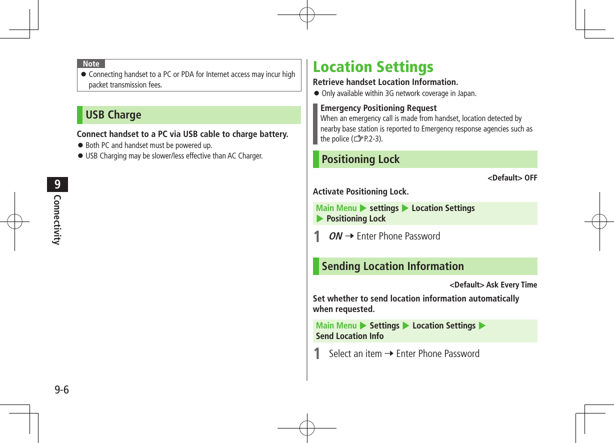 9-6Connectivity9Note ⿟Connecting handset to a PC or PDA for Internet access may incur high packet transmission fees.USB ChargeConnect handset to a PC via USB cable to charge battery. ⿟Both PC and handset must be powered up. ⿟USB Charging may be slower/less effective than AC Charger.Location SettingsRetrieve handset Location Information. ⿟Only available within 3G network coverage in Japan.Emergency Positioning RequestWhen an emergency call is made from handset, location detected by nearby base station is reported to Emergency response agencies such as the police (ZP.2-3).Positioning Lock &lt;Default&gt; OFFActivate Positioning Lock.Main Menu 4 settings 4 Location Settings 4 Positioning Lock1 ON 7 Enter Phone PasswordSending Location Information&lt;Default&gt; Ask Every TimeSet whether to send location information automatically when requested.Main Menu 4 Settings 4 Location Settings 4 Send Location Info1  Select an item 7 Enter Phone Password