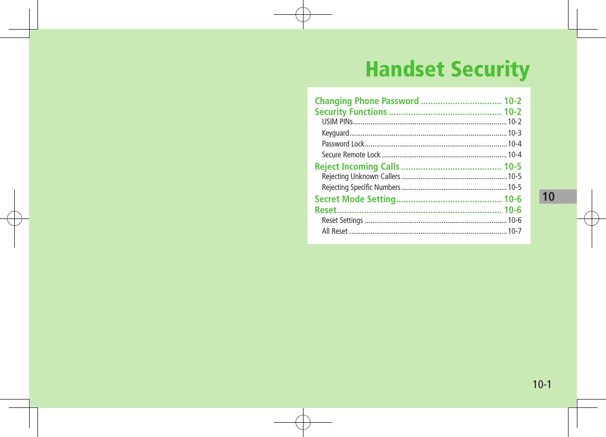 10-110Handset SecurityChanging Phone Password ................................. 10-2Security Functions .............................................. 10-2USIM PINs ................................................................................10-2Keyguard ..................................................................................10-3Password Lock ..........................................................................10-4Secure Remote Lock .................................................................10-4Reject Incoming Calls ......................................... 10-5Rejecting Unknown Callers .......................................................10-5Rejecting Specific Numbers .......................................................10-5Secret Mode Setting ........................................... 10-6Reset ................................................................... 10-6Reset Settings ..........................................................................10-6All Reset ..................................................................................10-7