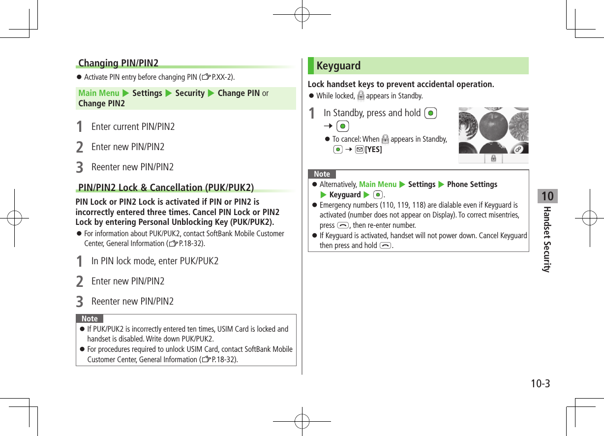10-3Handset Security10Changing PIN/PIN2 ⿟Activate PIN entry before changing PIN (ZP.XX-2).Main Menu 4 Settings 4 Security 4 Change PIN or Change PIN21  Enter current PIN/PIN22  Enter new PIN/PIN23  Reenter new PIN/PIN2PIN/PIN2 Lock &amp; Cancellation (PUK/PUK2)PIN Lock or PIN2 Lock is activated if PIN or PIN2 is incorrectly entered three times. Cancel PIN Lock or PIN2 Lock by entering Personal Unblocking Key (PUK/PUK2). ⿟For information about PUK/PUK2, contact SoftBank Mobile Customer Center, General Information (ZP.18-32).1  In PIN lock mode, enter PUK/PUK22  Enter new PIN/PIN23  Reenter new PIN/PIN2Note ⿟If PUK/PUK2 is incorrectly entered ten times, USIM Card is locked and handset is disabled. Write down PUK/PUK2. ⿟For procedures required to unlock USIM Card, contact SoftBank Mobile Customer Center, General Information (ZP.18-32).KeyguardLock handset keys to prevent accidental operation. ⿟While locked,   appears in Standby.1  In Standby, press and hold   7  ⿟To cancel: When   appears in Standby,  7 A[YES]Note ⿟Alternatively, Main Menu 4 Settings 4 Phone Settings 4 Keyguard 4 . ⿟Emergency numbers (110, 119, 118) are dialable even if Keyguard is activated (number does not appear on Display). To correct misentries, press L, then re-enter number. ⿟If Keyguard is activated, handset will not power down. Cancel Keyguard then press and hold L.