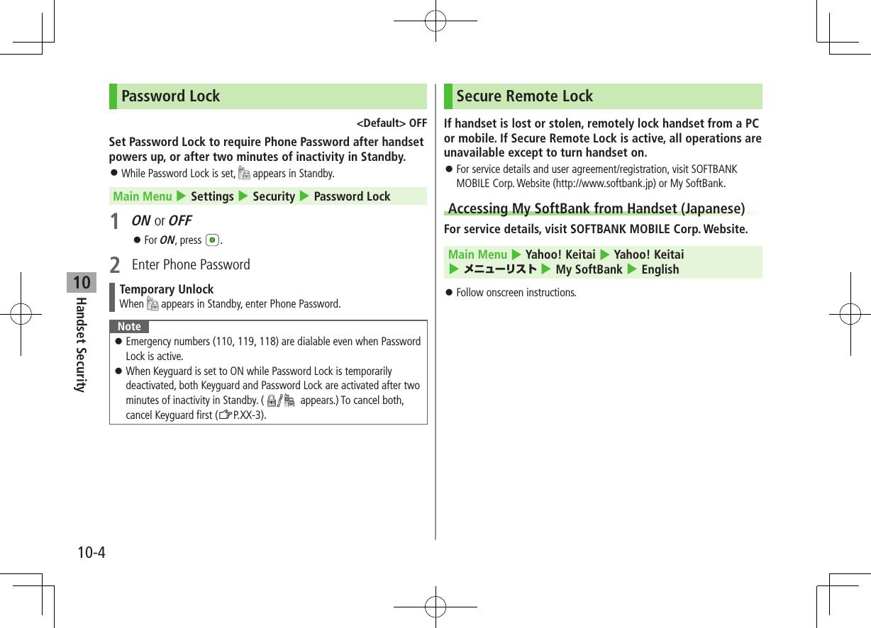 10-4Handset Security10Password Lock&lt;Default&gt; OFFSet Password Lock to require Phone Password after handset powers up, or after two minutes of inactivity in Standby. ⿟While Password Lock is set,   appears in Standby.Main Menu 4 Settings 4 Security 4 Password Lock1 ON or OFF ⿟For ON, press  .2  Enter Phone PasswordTemporary UnlockWhen   appears in Standby, enter Phone Password.Note ⿟Emergency numbers (110, 119, 118) are dialable even when Password Lock is active. ⿟When Keyguard is set to ON while Password Lock is temporarily deactivated, both Keyguard and Password Lock are activated after two minutes of inactivity in Standby. (  appears.) To cancel both, cancel Keyguard first (ZP.XX-3).Secure Remote LockIf handset is lost or stolen, remotely lock handset from a PC or mobile. If Secure Remote Lock is active, all operations are unavailable except to turn handset on. ⿟For service details and user agreement/registration, visit SOFTBANK MOBILE Corp. Website (http://www.softbank.jp) or My SoftBank.Accessing My SoftBank from Handset (Japanese)For service details, visit SOFTBANK MOBILE Corp. Website. Main Menu 4 Yahoo! Keitai 4 Yahoo! Keitai 4 メニューリスト 4 My SoftBank 4 English ⿟Follow onscreen instructions.