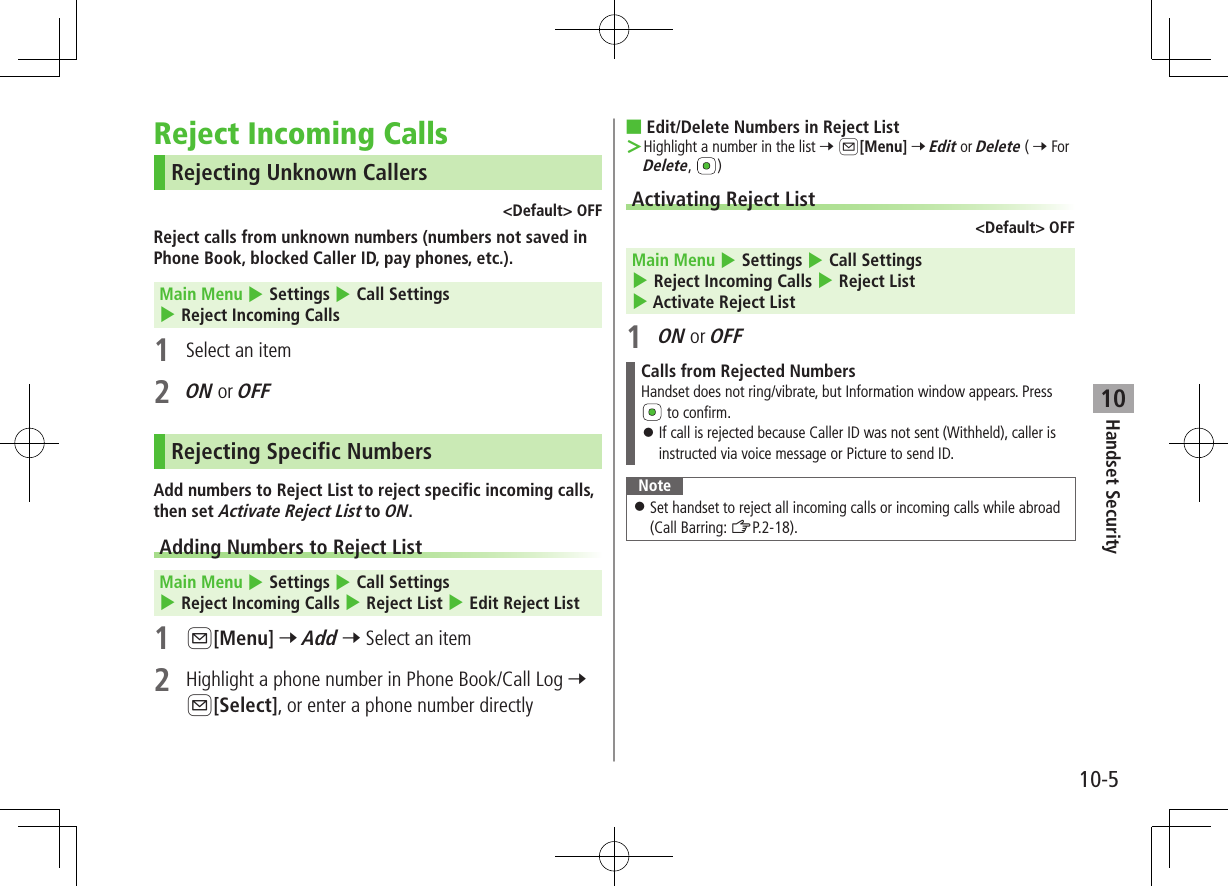 10-5Handset Security10Reject Incoming CallsRejecting Unknown Callers&lt;Default&gt; OFFReject calls from unknown numbers (numbers not saved in Phone Book, blocked Caller ID, pay phones, etc.).Main Menu 4 Settings 4 Call Settings 4 Reject Incoming Calls1  Select an item2 ON or OFFRejecting Specific NumbersAdd numbers to Reject List to reject specific incoming calls, then set Activate Reject List to ON.Adding Numbers to Reject List Main Menu 4 Settings 4 Call Settings 4 Reject Incoming Calls 4 Reject List 4 Edit Reject List1 A[Menu] 7 Add 7 Select an item2  Highlight a phone number in Phone Book/Call Log 7 A[Select], or enter a phone number directly ■Edit/Delete Numbers in Reject List ＞Highlight a number in the list 7 A[Menu] 7 Edit or Delete ( 7 For Delete,  )Activating Reject List&lt;Default&gt; OFFMain Menu 4 Settings 4 Call Settings 4 Reject Incoming Calls 4 Reject List 4 Activate Reject List1 ON or OFFCalls from Rejected NumbersHandset does not ring/vibrate, but Information window appears. Press  to confirm. ⿟If call is rejected because Caller ID was not sent (Withheld), caller is instructed via voice message or Picture to send ID.Note ⿟Set handset to reject all incoming calls or incoming calls while abroad (Call Barring: ZP.2-18).