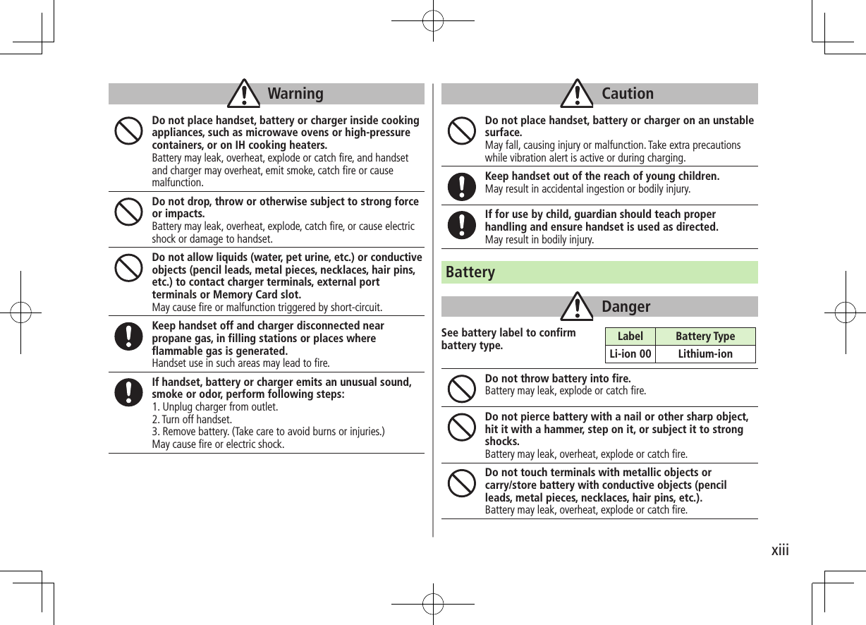 xiiiWarningDo not place handset, battery or charger inside cooking appliances, such as microwave ovens or high-pressure containers, or on IH cooking heaters.Battery may leak, overheat, explode or catch fire, and handset and charger may overheat, emit smoke, catch fire or cause malfunction.Do not drop, throw or otherwise subject to strong force or impacts.Battery may leak, overheat, explode, catch fire, or cause electric shock or damage to handset.Do not allow liquids (water, pet urine, etc.) or conductive objects (pencil leads, metal pieces, necklaces, hair pins, etc.) to contact charger terminals, external port terminals or Memory Card slot.May cause fire or malfunction triggered by short-circuit.Keep handset off and charger disconnected near propane gas, in filling stations or places where flammable gas is generated.Handset use in such areas may lead to fire.If handset, battery or charger emits an unusual sound, smoke or odor, perform following steps:1. Unplug charger from outlet.2. Turn off handset.3. Remove battery. (Take care to avoid burns or injuries.)May cause fire or electric shock.CautionDo not place handset, battery or charger on an unstable surface. May fall, causing injury or malfunction. Take extra precautions while vibration alert is active or during charging.Keep handset out of the reach of young children.May result in accidental ingestion or bodily injury.If for use by child, guardian should teach proper handling and ensure handset is used as directed.May result in bodily injury.BatteryDangerSee battery label to confirm battery type.Do not throw battery into fire.Battery may leak, explode or catch fire.Do not pierce battery with a nail or other sharp object, hit it with a hammer, step on it, or subject it to strong shocks.Battery may leak, overheat, explode or catch fire.Do not touch terminals with metallic objects or  carry/store battery with conductive objects (pencil leads, metal pieces, necklaces, hair pins, etc.). Battery may leak, overheat, explode or catch fire.Label Battery TypeLi-ion 00 Lithium-ion