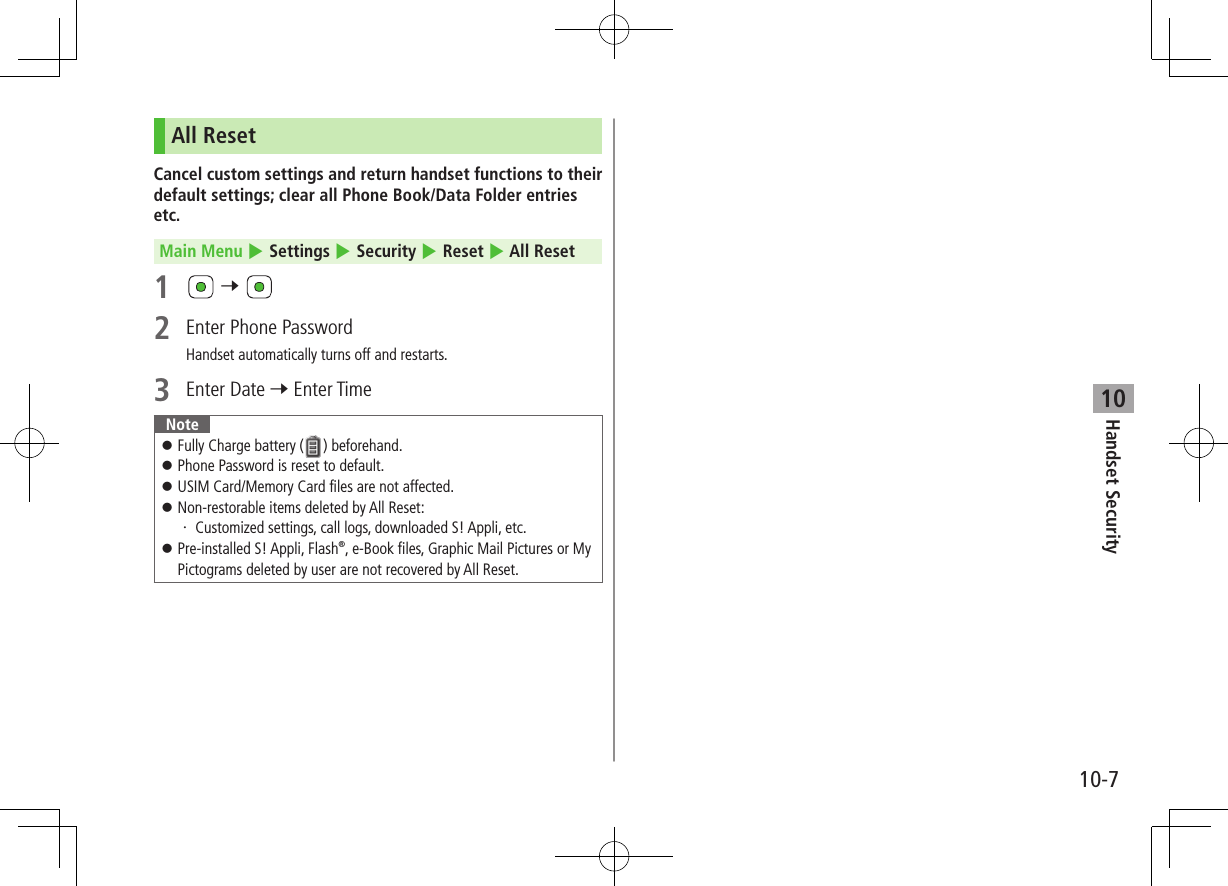 10-7Handset Security10All ResetCancel custom settings and return handset functions to their default settings; clear all Phone Book/Data Folder entries etc.Main Menu 4 Settings 4 Security 4 Reset 4 All Reset1   7 2  Enter Phone PasswordHandset automatically turns off and restarts.3  Enter Date 7 Enter TimeNote ⿟Fully Charge battery ( ) beforehand. ⿟Phone Password is reset to default. ⿟USIM Card/Memory Card files are not affected. ⿟Non-restorable items deleted by All Reset:・ Customized settings, call logs, downloaded S! Appli, etc. ⿟Pre-installed S! Appli, Flash®, e-Book files, Graphic Mail Pictures or My Pictograms deleted by user are not recovered by All Reset.