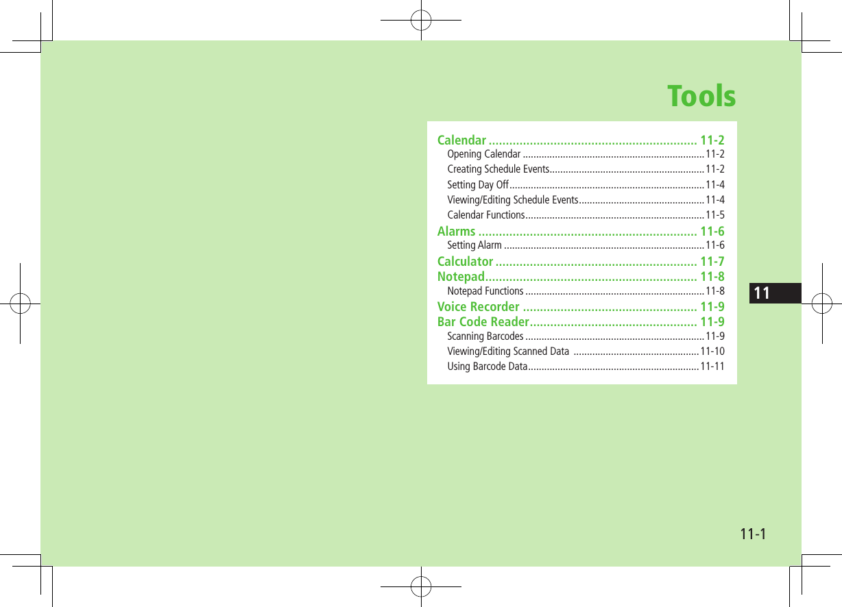 11-111ToolsCalendar ............................................................. 11-2Opening Calendar ....................................................................11-2Creating Schedule Events ..........................................................11-2Setting Day Off .........................................................................11-4Viewing/Editing Schedule Events ...............................................11-4Calendar Functions ...................................................................11-5Alarms ................................................................ 11-6Setting Alarm ...........................................................................11-6Calculator ........................................................... 11-7Notepad .............................................................. 11-8Notepad Functions ...................................................................11-8Voice Recorder ................................................... 11-9Bar Code Reader ................................................. 11-9Scanning Barcodes ...................................................................11-9Viewing/Editing Scanned Data  ...............................................11-10Using Barcode Data ................................................................11-11