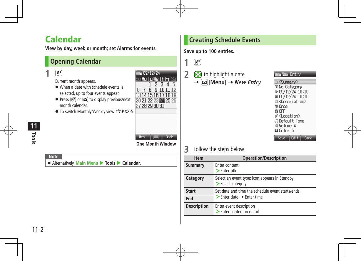 11-2Tools11CalendarView by day, week or month; set Alarms for events.Opening Calendar1 DCurrent month appears. ⿟When a date with schedule events is selected, up to four events appear. ⿟Press D or F to display previous/next month calendar. ⿟To switch Monthly/Weekly view ZP.XX-5 Note ⿟Alternatively, Main Menu 4 Tools 4 Calendar.One Month WindowCreating Schedule EventsSave up to 100 entries.1 D2   to highlight a date 7 A[Menu] 7 New Entry3  Follow the steps belowItem Operation/DescriptionSummary Enter content ＞Enter titleCategory Select an event type; icon appears in Standby ＞Select categoryStart Set date and time the schedule event starts/ends ＞Enter date 7 Enter timeEndDescription Enter event description ＞Enter content in detail