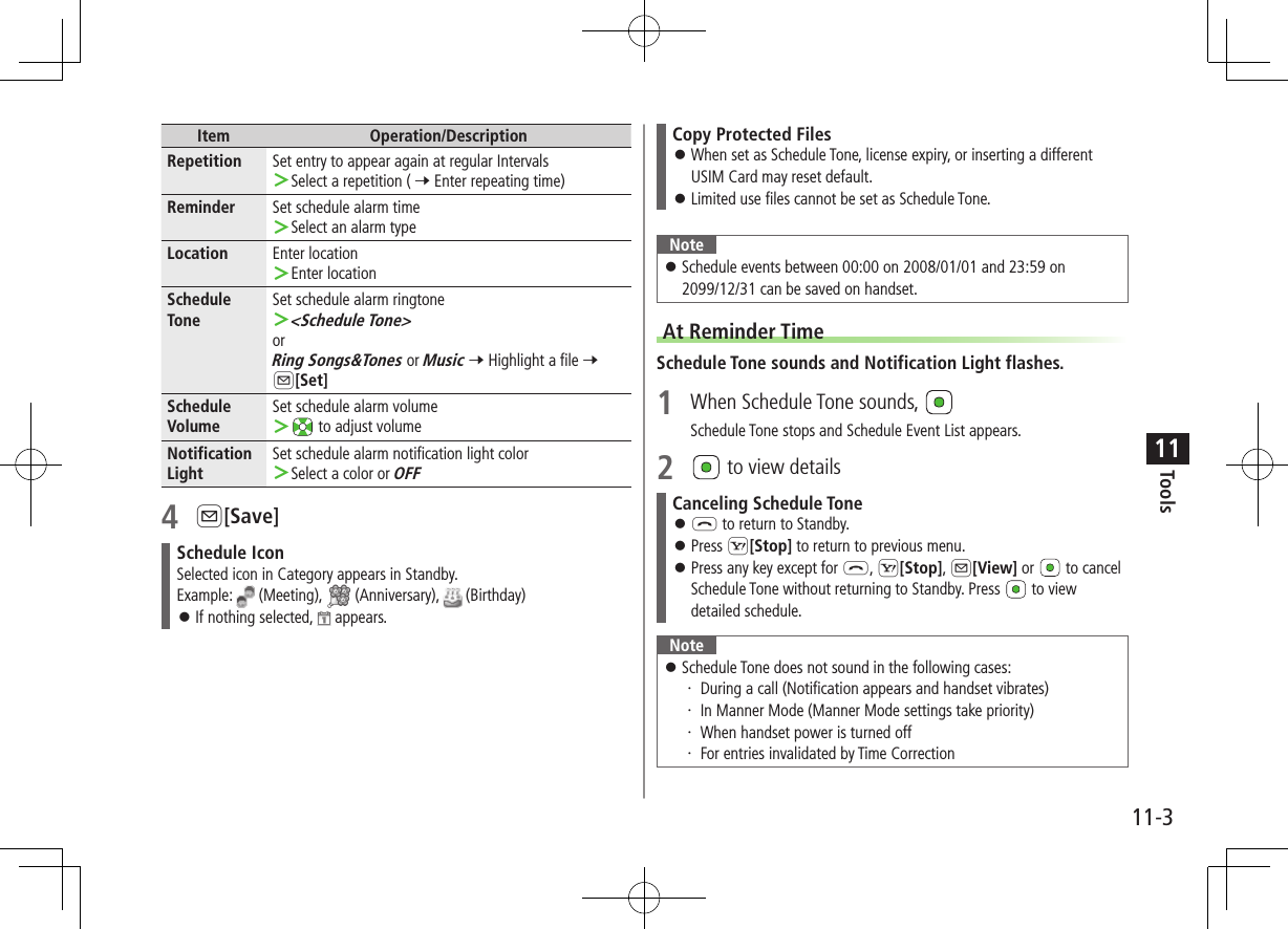 11-3Tools11Item Operation/DescriptionRepetition Set entry to appear again at regular Intervals ＞Select a repetition ( 7 Enter repeating time)Reminder Set schedule alarm time ＞Select an alarm typeLocation Enter location ＞Enter locationSchedule ToneSet schedule alarm ringtone ＞&lt;Schedule Tone&gt;orRing Songs&amp;Tones or Music 7 Highlight a file 7 A[Set]Schedule VolumeSet schedule alarm volume ＞ to adjust volumeNotification LightSet schedule alarm notification light color ＞Select a color or OFF4 A[Save]Schedule IconSelected icon in Category appears in Standby.Example:   (Meeting),   (Anniversary),   (Birthday) ⿟If nothing selected,   appears.Copy Protected Files ⿟When set as Schedule Tone, license expiry, or inserting a different USIM Card may reset default. ⿟Limited use files cannot be set as Schedule Tone.Note ⿟Schedule events between 00:00 on 2008/01/01 and 23:59 on 2099/12/31 can be saved on handset.At Reminder TimeSchedule Tone sounds and Notification Light flashes.1  When Schedule Tone sounds, Schedule Tone stops and Schedule Event List appears.2 to view detailsCanceling Schedule Tone ⿟L to return to Standby. ⿟Press S[Stop] to return to previous menu. ⿟Press any key except for L, S[Stop], A[View] or   to cancel Schedule Tone without returning to Standby. Press   to view detailed schedule.Note ⿟Schedule Tone does not sound in the following cases:・ During a call (Notification appears and handset vibrates)・ In Manner Mode (Manner Mode settings take priority)・ When handset power is turned off・ For entries invalidated by Time Correction
