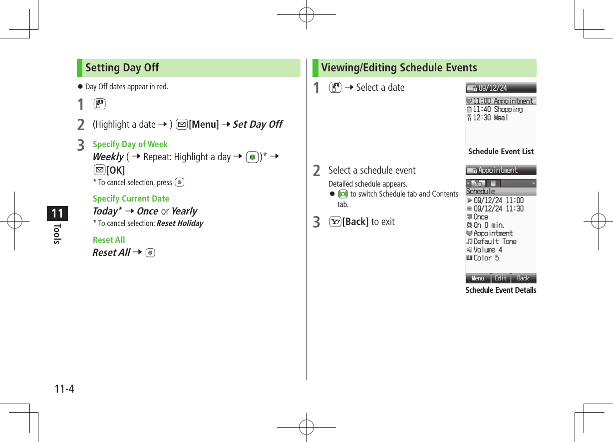 11-4Tools11Setting Day Off ⿟Day Off dates appear in red.1 D2  (Highlight a date 7 ) A[Menu] 7 Set Day Off3  Specify Day of WeekWeekly ( 7 Repeat: Highlight a day 7  )* 7 A[OK]* To cancel selection, press  Specify Current DateToday* 7 Once or Yearly* To cancel selection: Reset Holiday Reset AllReset All 7 Viewing/Editing Schedule Events1 D 7 Select a date2  Select a schedule eventDetailed schedule appears. ⿟ to switch Schedule tab and Contents tab.3 S[Back] to exitSchedule Event ListSchedule Event Details