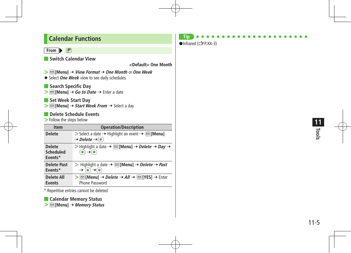 11-5Tools11Calendar FunctionsFrom D ■Switch Calendar View&lt;Default&gt; One Month ＞A[Menu] 7 View Format 7 One Month or One Week ⿟Select One Week view to see daily schedules. ■Search Specific Day ＞A[Menu] 7 Go to Date 7 Enter a date ■Set Week Start Day ＞A[Menu] 7 Start Week From 7 Select a day ■Delete Schedule Events ＞Follow the steps belowItem Operation/DescriptionDelete  ＞Select a date 7 Highlight an event 7 A[Menu]7 Delete 7Delete Scheduled Events* ＞Highlight a date 7 A[Menu] 7 Delete 7 Day 7  7Delete Past Events* ＞ Highlight a date 7 A[Menu] 7 Delete 7 Past 7   7Delete All Events ＞A[Menu] 7 Delete 7 All 7 A[YES] 7 Enter Phone Password* Repetitive entries cannot be deleted ■Calendar Memory Status ＞A[Menu] 7 Memory StatusTip#Infrared (ZP.XX-3)