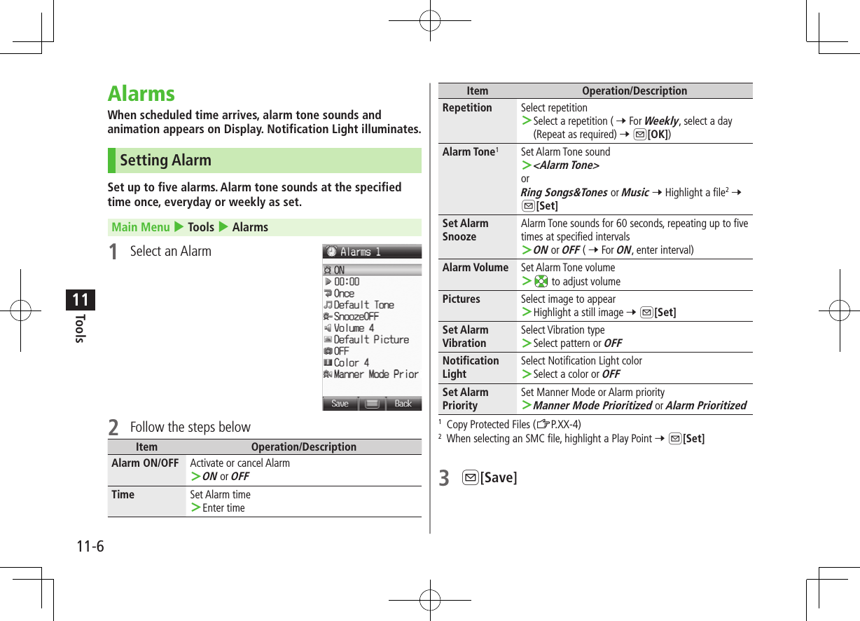 11-6Tools11AlarmsWhen scheduled time arrives, alarm tone sounds and animation appears on Display. Notification Light illuminates.  Setting AlarmSet up to five alarms. Alarm tone sounds at the specified time once, everyday or weekly as set.Main Menu 4 Tools 4 Alarms1  Select an Alarm2  Follow the steps belowItem Operation/DescriptionAlarm ON/OFF Activate or cancel Alarm ＞ON or OFFTime Set Alarm time ＞Enter timeItem Operation/DescriptionRepetition Select repetition ＞Select a repetition ( 7 For Weekly, select a day (Repeat as required) 7 A[OK])Alarm Tone1Set Alarm Tone sound ＞&lt;Alarm Tone&gt;orRing Songs&amp;Tones or Music 7 Highlight a file2 7 A[Set]Set Alarm SnoozeAlarm Tone sounds for 60 seconds, repeating up to five times at specified intervals ＞ON or OFF ( 7 For ON, enter interval)Alarm Volume Set Alarm Tone volume ＞ to adjust volumePictures Select image to appear ＞Highlight a still image 7 A[Set]Set Alarm VibrationSelect Vibration type ＞Select pattern or OFFNotification LightSelect Notification Light color ＞Select a color or OFFSet Alarm PrioritySet Manner Mode or Alarm priority ＞Manner Mode Prioritized or Alarm Prioritized1  Copy Protected Files (ZP.XX-4)2  When selecting an SMC file, highlight a Play Point 7 A[Set]3 A[Save]