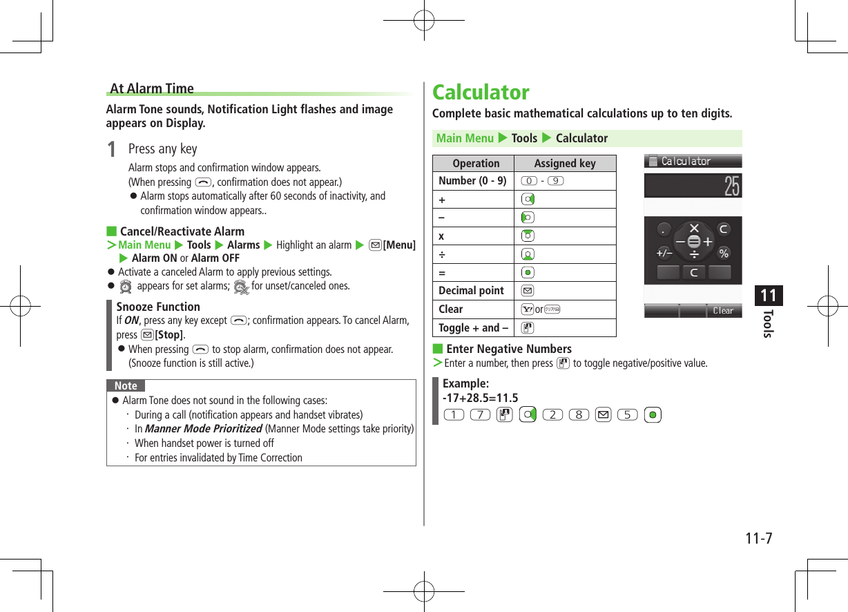 11-7Tools11At Alarm TimeAlarm Tone sounds, Notification Light flashes and image appears on Display.1  Press any keyAlarm stops and confirmation window appears.(When pressing L, confirmation does not appear.) ⿟Alarm stops automatically after 60 seconds of inactivity, and confirmation window appears.. ■Cancel/Reactivate Alarm ＞Main Menu 4 Tools 4 Alarms 4 Highlight an alarm 4 A[Menu] 4 Alarm ON or Alarm OFF ⿟Activate a canceled Alarm to apply previous settings. ⿟ appears for set alarms;   for unset/canceled ones.Snooze FunctionIf ON, press any key except L; confirmation appears. To cancel Alarm, press A[Stop]. ⿟When pressing L to stop alarm, confirmation does not appear.(Snooze function is still active.)Note ⿟Alarm Tone does not sound in the following cases:・ During a call (notification appears and handset vibrates)・ In Manner Mode Prioritized (Manner Mode settings take priority)・ When handset power is turned off・ For entries invalidated by Time CorrectionCalculatorComplete basic mathematical calculations up to ten digits.Main Menu 4 Tools 4 CalculatorOperation Assigned keyNumber (0 - 9) P - O+–x÷=Decimal point AClear SorKToggle + and – D ■Enter Negative Numbers ＞Enter a number, then press D to toggle negative/positive value.Example:-17+28.5=11.5Q U D   W I A T 