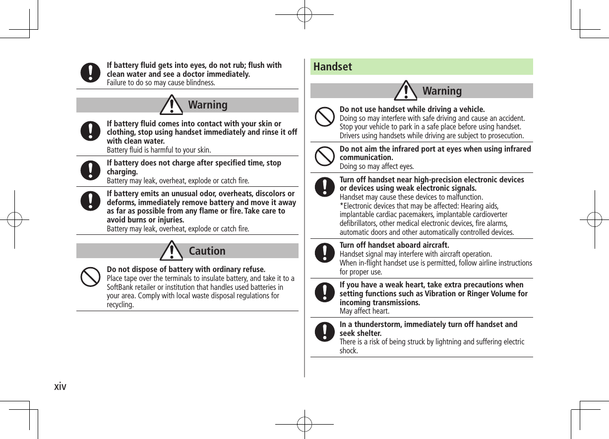 xivIf battery fluid gets into eyes, do not rub; flush with clean water and see a doctor immediately.Failure to do so may cause blindness.WarningIf battery fluid comes into contact with your skin or clothing, stop using handset immediately and rinse it off with clean water.Battery fluid is harmful to your skin.If battery does not charge after specified time, stop charging.Battery may leak, overheat, explode or catch fire.If battery emits an unusual odor, overheats, discolors or deforms, immediately remove battery and move it away as far as possible from any flame or fire. Take care to avoid burns or injuries.Battery may leak, overheat, explode or catch fire.CautionDo not dispose of battery with ordinary refuse.Place tape over the terminals to insulate battery, and take it to a SoftBank retailer or institution that handles used batteries in your area. Comply with local waste disposal regulations for recycling.HandsetWarningDo not use handset while driving a vehicle.Doing so may interfere with safe driving and cause an accident. Stop your vehicle to park in a safe place before using handset. Drivers using handsets while driving are subject to prosecution.Do not aim the infrared port at eyes when using infrared communication.Doing so may affect eyes.Turn off handset near high-precision electronic devices or devices using weak electronic signals.Handset may cause these devices to malfunction.*Electronic devices that may be affected: Hearing aids, implantable cardiac pacemakers, implantable cardioverter defibrillators, other medical electronic devices, fire alarms, automatic doors and other automatically controlled devices.Turn off handset aboard aircraft. Handset signal may interfere with aircraft operation.When in-flight handset use is permitted, follow airline instructions for proper use.If you have a weak heart, take extra precautions when setting functions such as Vibration or Ringer Volume for incoming transmissions.May affect heart.In a thunderstorm, immediately turn off handset and seek shelter.There is a risk of being struck by lightning and suffering electric shock.