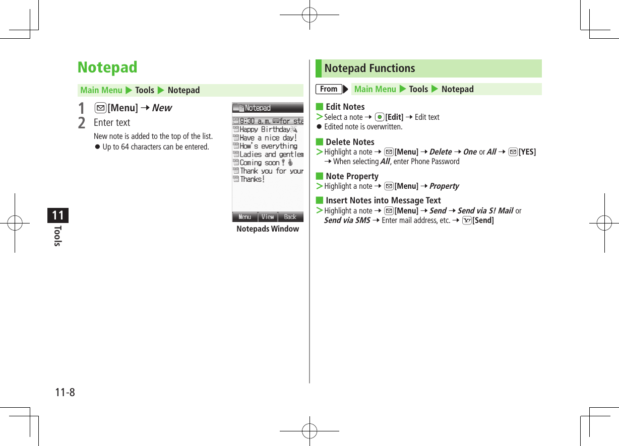 11-8Tools11NotepadMain Menu 4 Tools 4 Notepad1 A[Menu] 7 New2  Enter textNew note is added to the top of the list. ⿟Up to 64 characters can be entered.Notepads WindowNotepad FunctionsFrom Main Menu 4 Tools 4 Notepad ■Edit Notes ＞Select a note 7 [Edit] 7 Edit text ⿟Edited note is overwritten. ■Delete Notes ＞Highlight a note 7 A[Menu] 7 Delete 7 One or All 7 A[YES] 7 When selecting All, enter Phone Password ■Note Property ＞Highlight a note 7 A[Menu] 7 Property ■Insert Notes into Message Text ＞Highlight a note 7 A[Menu] 7 Send 7 Send via S! Mail or Send via SMS 7 Enter mail address, etc. 7 S[Send]