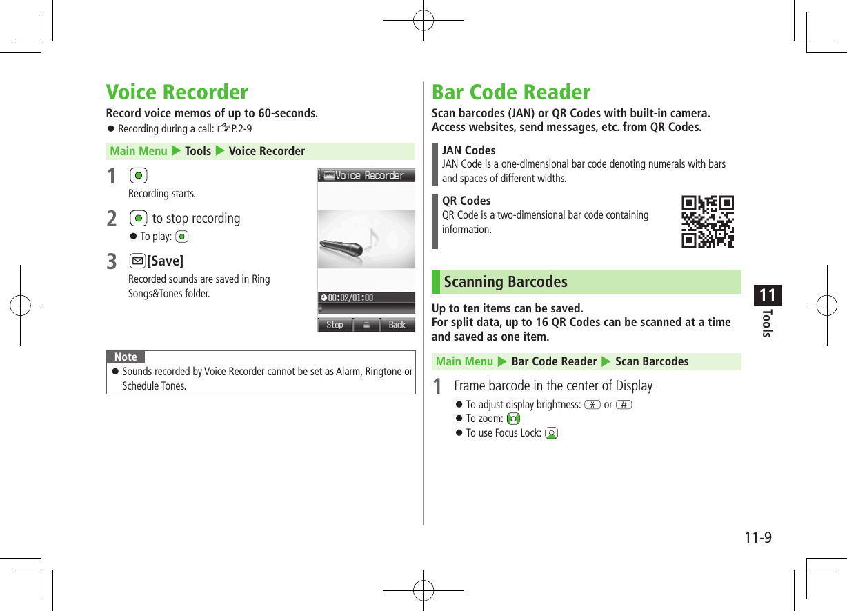 11-9Tools11Voice RecorderRecord voice memos of up to 60-seconds. ⿟Recording during a call: ZP.2-9Main Menu 4 Tools 4 Voice Recorder1 Recording starts.2   to stop recording ⿟To play: 3 A[Save]Recorded sounds are saved in RingSongs&amp;Tones folder. Note ⿟Sounds recorded by Voice Recorder cannot be set as Alarm, Ringtone or Schedule Tones.Bar Code ReaderScan barcodes (JAN) or QR Codes with built-in camera. Access websites, send messages, etc. from QR Codes.JAN CodesJAN Code is a one-dimensional bar code denoting numerals with bars and spaces of different widths.QR CodesQR Code is a two-dimensional bar code containing  information.Scanning BarcodesUp to ten items can be saved. For split data, up to 16 QR Codes can be scanned at a time and saved as one item.Main Menu 4 Bar Code Reader 4 Scan Barcodes1  Frame barcode in the center of Display ⿟To adjust display brightness: G or H ⿟To zoom:  ⿟To use Focus Lock: 