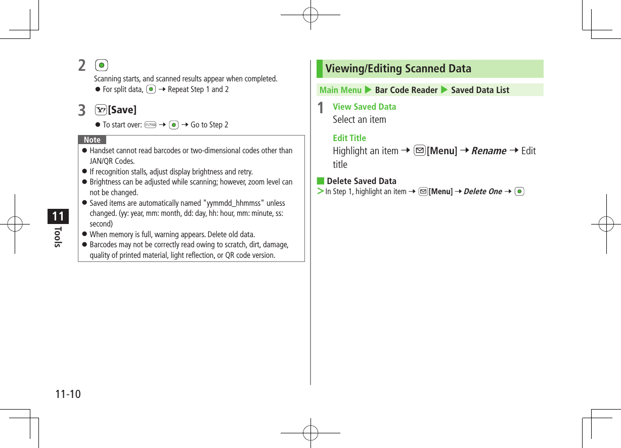 11-10Tools112 Scanning starts, and scanned results appear when completed. ⿟For split data,   7 Repeat Step 1 and 23 S[Save] ⿟To start over: K 7   7 Go to Step 2Note ⿟ Handset cannot read barcodes or two-dimensional codes other than JAN/QR Codes. ⿟If recognition stalls, adjust display brightness and retry. ⿟Brightness can be adjusted while scanning; however, zoom level can not be changed. ⿟Saved items are automatically named &quot;yymmdd_hhmmss&quot; unless changed. (yy: year, mm: month, dd: day, hh: hour, mm: minute, ss: second) ⿟When memory is full, warning appears. Delete old data. ⿟ Barcodes may not be correctly read owing to scratch, dirt, damage, quality of printed material, light reflection, or QR code version.Viewing/Editing Scanned Data Main Menu 4 Bar Code Reader 4 Saved Data List1  View Saved DataSelect an item Edit TitleHighlight an item 7 A[Menu] 7 Rename 7 Edit title ■Delete Saved Data ＞In Step 1, highlight an item 7 A[Menu] 7 Delete One 7 