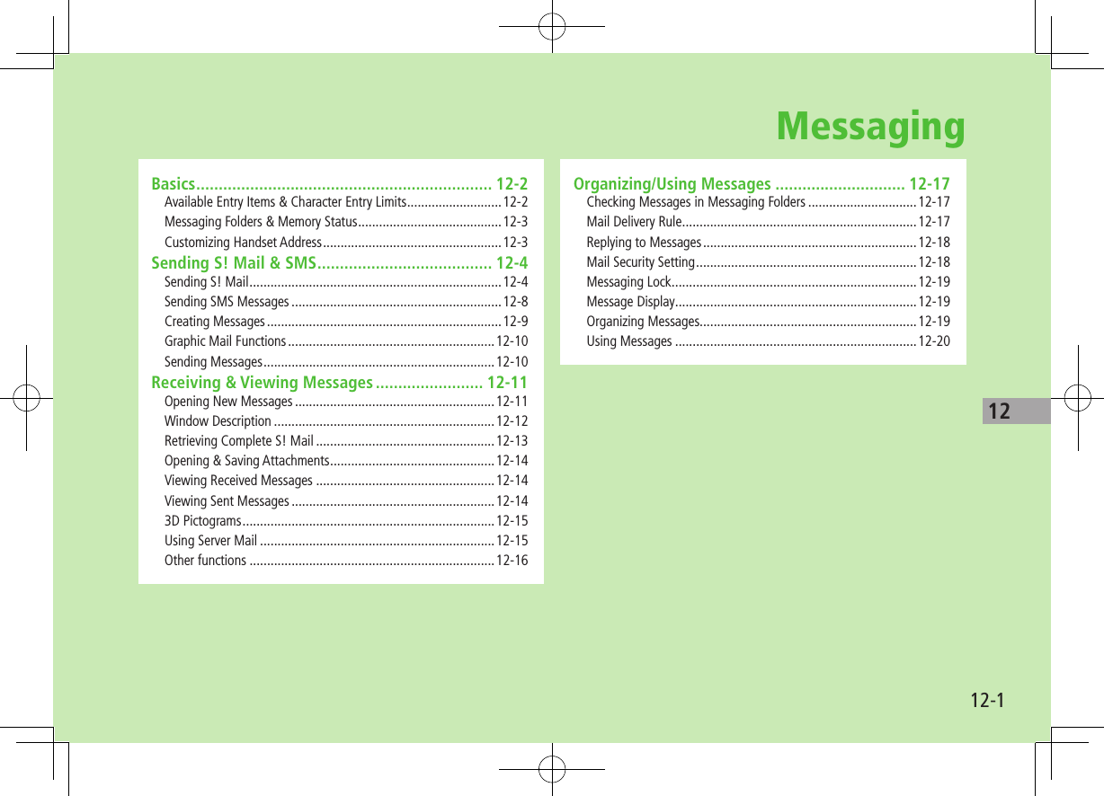 12-112Basics .................................................................. 12-2Available Entry Items &amp; Character Entry Limits ...........................12-2Messaging Folders &amp; Memory Status .........................................12-3Customizing Handset Address ...................................................12-3Sending S! Mail &amp; SMS ....................................... 12-4Sending S! Mail ........................................................................12-4Sending SMS Messages ............................................................12-8Creating Messages ...................................................................12-9Graphic Mail Functions ...........................................................12-10Sending Messages ..................................................................12-10Receiving &amp; Viewing Messages ........................ 12-11Opening New Messages .........................................................12-11Window Description ...............................................................12-12Retrieving Complete S! Mail ...................................................12-13Opening &amp; Saving Attachments ...............................................12-14Viewing Received Messages ...................................................12-14Viewing Sent Messages ..........................................................12-143D Pictograms ........................................................................12-15Using Server Mail ...................................................................12-15Other functions ......................................................................12-16Organizing/Using Messages ............................. 12-17Checking Messages in Messaging Folders ...............................12-17Mail Delivery Rule ...................................................................12-17Replying to Messages .............................................................12-18Mail Security Setting ...............................................................12-18Messaging Lock ......................................................................12-19Message Display .....................................................................12-19Organizing Messages..............................................................12-19Using Messages .....................................................................12-20Messaging