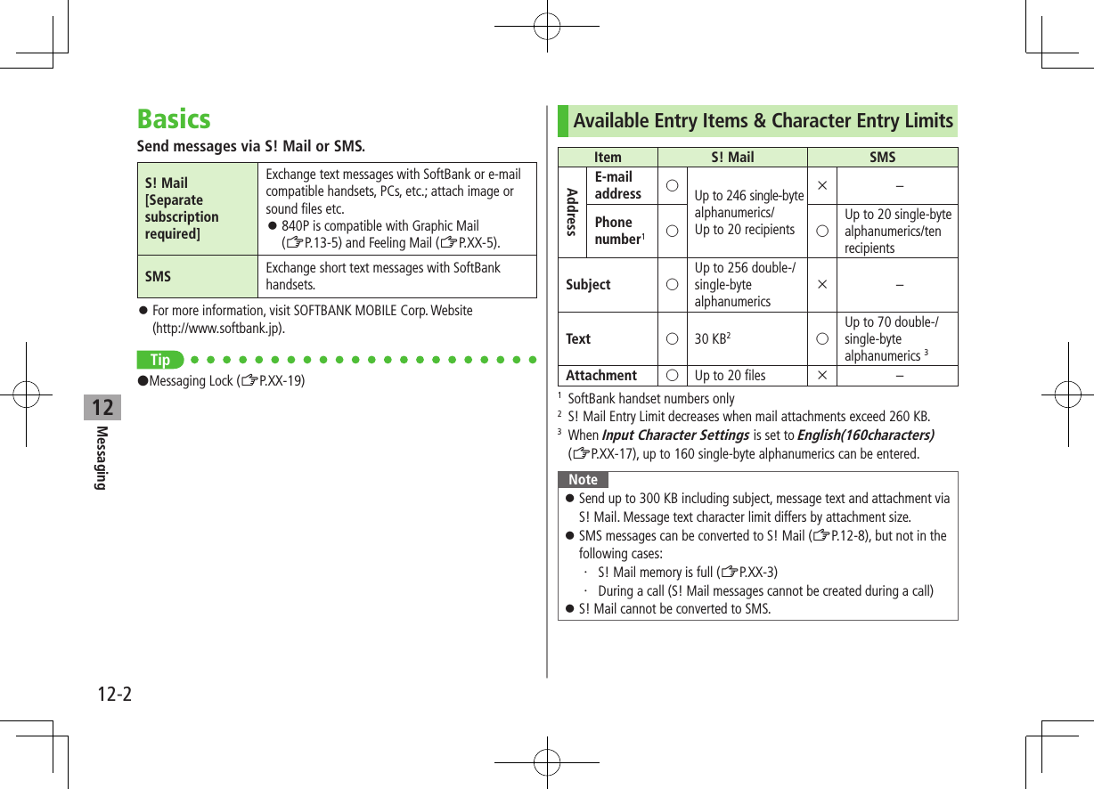 12-2Messaging12BasicsSend messages via S! Mail or SMS.S! Mail[Separate subscription required]Exchange text messages with SoftBank or e-mail compatible handsets, PCs, etc.; attach image or sound files etc. ⿟840P is compatible with Graphic Mail  (ZP.13-5) and Feeling Mail (ZP.XX-5).SMS Exchange short text messages with SoftBank handsets. ⿟For more information, visit SOFTBANK MOBILE Corp. Website  (http://www.softbank.jp).Tip#Messaging Lock (ZP.XX-19)Available Entry Items &amp; Character Entry LimitsItem S! Mail SMSAddressE-mailaddress ○Up to 246 single-byte alphanumerics/ Up to 20 recipients×–Phonenumber1○ ○Up to 20 single-byte alphanumerics/ten recipientsSubject ○Up to 256 double-/  single-byte alphanumerics×–Text ○30 KB2○Up to 70 double-/single-byte alphanumerics 3Attachment ○Up to 20 files ×–1  SoftBank handset numbers only2  S! Mail Entry Limit decreases when mail attachments exceed 260 KB.3   When Input Character Settings is set to English(160characters) (ZP.XX-17), up to 160 single-byte alphanumerics can be entered.Note ⿟Send up to 300 KB including subject, message text and attachment via S! Mail. Message text character limit differs by attachment size. ⿟SMS messages can be converted to S! Mail (ZP.12-8), but not in the following cases:・ 、S! Mail memory is full (ZP.XX-3)・ 、During a call (S! Mail messages cannot be created during a call) ⿟S! Mail cannot be converted to SMS.