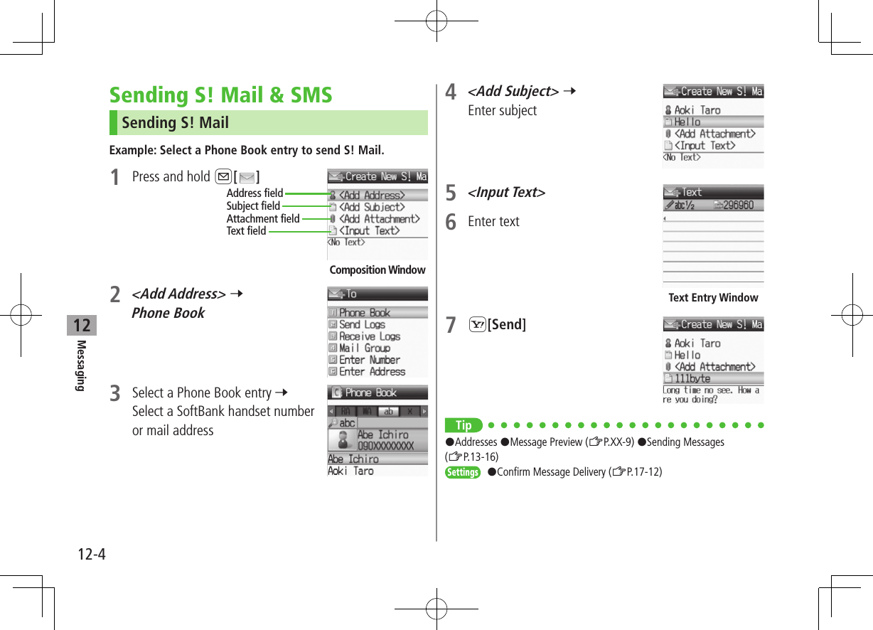 12-4Messaging12Sending S! Mail &amp; SMSSending S! MailExample: Select a Phone Book entry to send S! Mail.1  Press and hold A[ ]2 &lt;Add Address&gt; 7 Phone Book3  Select a Phone Book entry 7 Select a SoftBank handset number or mail addressComposition WindowAddress fieldSubject fieldText fieldAttachment field4 &lt;Add Subject&gt; 7 Enter subject5 &lt;Input Text&gt;6  Enter text7 S[Send]Tip#Addresses #Message Preview (ZP.XX-9) #Sending Messages (ZP.13-16)Settings #Confirm Message Delivery (ZP.17-12)Text Entry Window