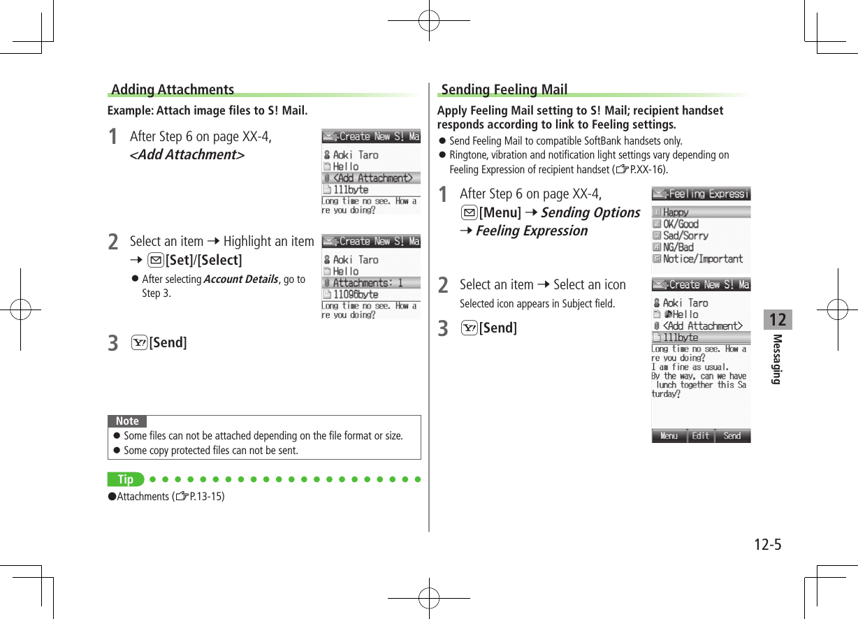 12-5Messaging12Adding AttachmentsExample: Attach image files to S! Mail.1  After Step 6 on page XX-4, &lt;Add Attachment&gt;2  Select an item 7 Highlight an item 7 A[Set]/[Select] ⿟After selecting Account Details, go to Step 3.3 S[Send]Note ⿟Some files can not be attached depending on the file format or size. ⿟Some copy protected files can not be sent.Tip#Attachments (ZP.13-15)Sending Feeling MailApply Feeling Mail setting to S! Mail; recipient handset responds according to link to Feeling settings. ⿟Send Feeling Mail to compatible SoftBank handsets only. ⿟Ringtone, vibration and notification light settings vary depending on Feeling Expression of recipient handset (ZP.XX-16).1  After Step 6 on page XX-4, A[Menu] 7 Sending Options 7 Feeling Expression2  Select an item 7 Select an iconSelected icon appears in Subject field.3 S[Send]