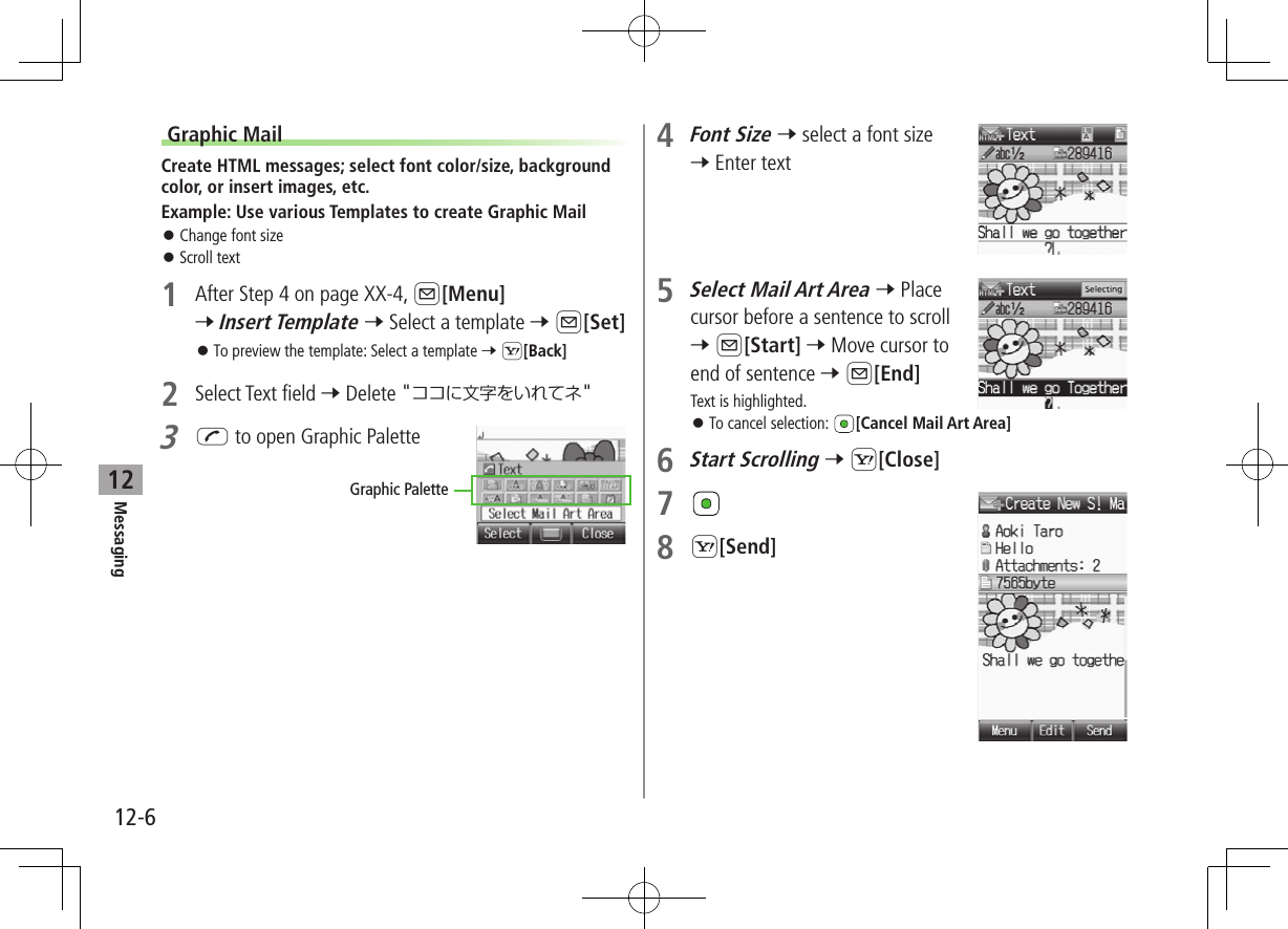 12-6Messaging12Graphic MailCreate HTML messages; select font color/size, background color, or insert images, etc.Example: Use various Templates to create Graphic Mail ⿟Change font size ⿟Scroll text1  After Step 4 on page XX-4, A[Menu] 7 Insert Template 7 Select a template 7 A[Set] ⿟To preview the template: Select a template 7 S[Back]2  Select Text field 7 Delete &quot;ココに文字をいれてネ&quot;3 J to open Graphic PaletteGraphic Palette4 Font Size 7 select a font size 7 Enter text5 Select Mail Art Area 7 Place cursor before a sentence to scroll  7 A[Start] 7 Move cursor to end of sentence 7 A[End] Text is highlighted. ⿟To cancel selection:  [Cancel Mail Art Area]6 Start Scrolling 7 S[Close]7 8 S[Send]