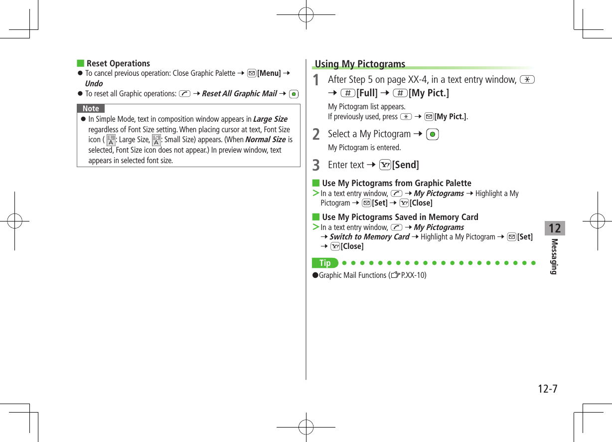 12-7Messaging12 ■Reset Operations ⿟To cancel previous operation: Close Graphic Palette 7 A[Menu] 7 Undo ⿟To reset all Graphic operations: J 7 Reset All Graphic Mail 7 Note ⿟In Simple Mode, text in composition window appears in Large Size regardless of Font Size setting. When placing cursor at text, Font Size icon (  : Large Size,  : Small Size) appears. (When Normal Size is selected, Font Size icon does not appear.) In preview window, text appears in selected font size.Using My Pictograms1  After Step 5 on page XX-4, in a text entry window, G 7 H[Full] 7 H[My Pict.]My Pictogram list appears.If previously used, press G 7 A[My Pict.].2  Select a My Pictogram 7 My Pictogram is entered.3  Enter text 7 S[Send] ■Use My Pictograms from Graphic Palette ＞In a text entry window, J 7 My Pictograms 7 Highlight a My Pictogram 7 A[Set] 7 S[Close] ■Use My Pictograms Saved in Memory Card ＞In a text entry window, J 7 My Pictograms 7 Switch to Memory Card 7 Highlight a My Pictogram 7 A[Set] 7 S[Close]Tip#Graphic Mail Functions (ZP.XX-10)