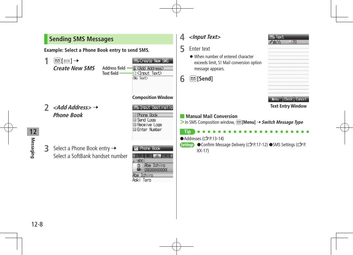 12-8Messaging12Sending SMS MessagesExample: Select a Phone Book entry to send SMS.1 A[ ] 7 Create New SMS2 &lt;Add Address&gt; 7 Phone Book3  Select a Phone Book entry 7 Select a SoftBank handset numberAddress fieldText fieldComposition Window4 &lt;Input Text&gt;5  Enter text ⿟When number of entered character exceeds limit, S! Mail conversion option message appears.6 A[Send] ■Manual Mail Conversion ＞In SMS Composition window, A[Menu] 7 Switch Message TypeTip#Addresses (ZP.13-14) Settings   #Confirm Message Delivery (ZP.17-12) #SMS Settings (ZP.XX-17)Text Entry Window