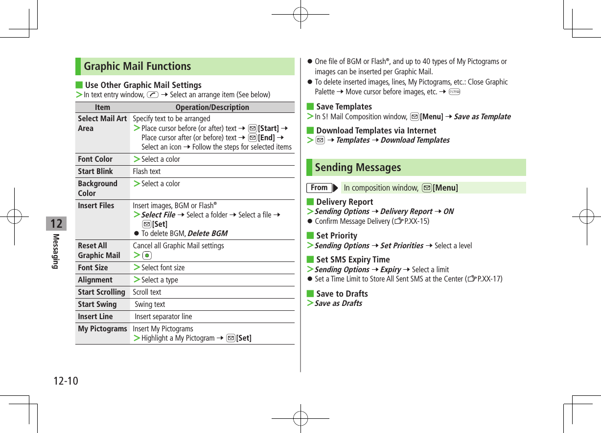 12-10Messaging12Graphic Mail Functions ■Use Other Graphic Mail Settings ＞In text entry window, J 7 Select an arrange item (See below)Item Operation/DescriptionSelect Mail Art AreaSpecify text to be arranged ＞Place cursor before (or after) text 7 A[Start] 7 Place cursor after (or before) text 7 A[End] 7 Select an icon 7 Follow the steps for selected itemsFont Color   ＞Select a colorStart Blink Flash textBackground Color ＞Select a colorInsert Files Insert images, BGM or Flash® ＞Select File 7 Select a folder 7 Select a file 7 A[Set] ⿟To delete BGM, Delete BGMReset All Graphic MailCancel all Graphic Mail settings ＞Font Size  ＞Select font sizeAlignment  ＞Select a typeStart Scrolling Scroll textStart Swing  Swing textInsert Line  Insert separator lineMy Pictograms Insert My Pictograms ＞Highlight a My Pictogram 7 A[Set] ⿟One file of BGM or Flash®, and up to 40 types of My Pictograms or images can be inserted per Graphic Mail. ⿟To delete inserted images, lines, My Pictograms, etc.: Close Graphic Palette 7 Move cursor before images, etc. 7 K ■Save Templates ＞In S! Mail Composition window, A[Menu] 7 Save as Template ■Download Templates via Internet ＞A 7 Templates 7 Download TemplatesSending MessagesFrom In composition window, A[Menu] ■Delivery Report ＞Sending Options 7 Delivery Report 7 ON ⿟Confirm Message Delivery (ZP.XX-15) ■Set Priority ＞Sending Options 7 Set Priorities 7 Select a level ■Set SMS Expiry Time ＞Sending Options 7 Expiry 7 Select a limit ⿟Set a Time Limit to Store All Sent SMS at the Center (ZP.XX-17) ■Save to Drafts ＞Save as Drafts