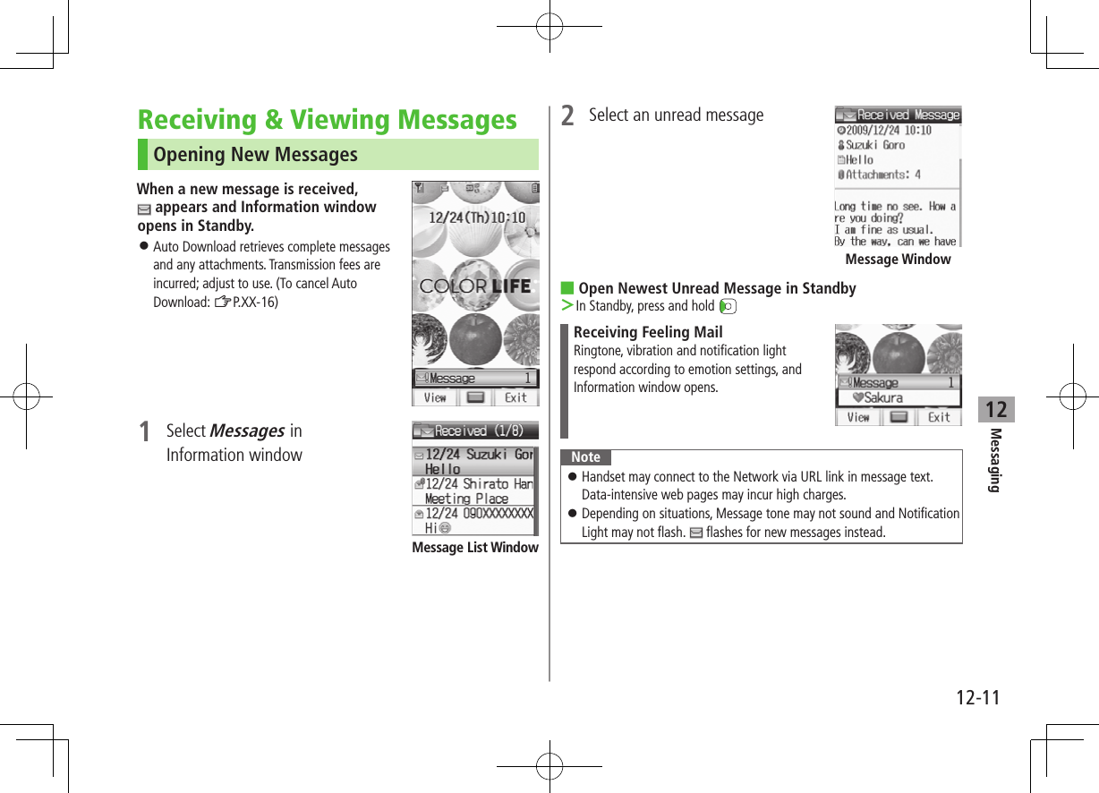 12-11Messaging12Receiving &amp; Viewing MessagesOpening New MessagesWhen a new message is received,  appears and Information window opens in Standby. ⿟Auto Download retrieves complete messages and any attachments. Transmission fees are incurred; adjust to use. (To cancel Auto Download: ZP.XX-16)1  Select Messages in Information windowMessage List Window2  Select an unread message ■Open Newest Unread Message in Standby ＞In Standby, press and hold Receiving Feeling MailRingtone, vibration and notification lightrespond according to emotion settings, andInformation window opens.Note ⿟Handset may connect to the Network via URL link in message text. Data-intensive web pages may incur high charges. ⿟Depending on situations, Message tone may not sound and Notification Light may not flash.   flashes for new messages instead.Message Window