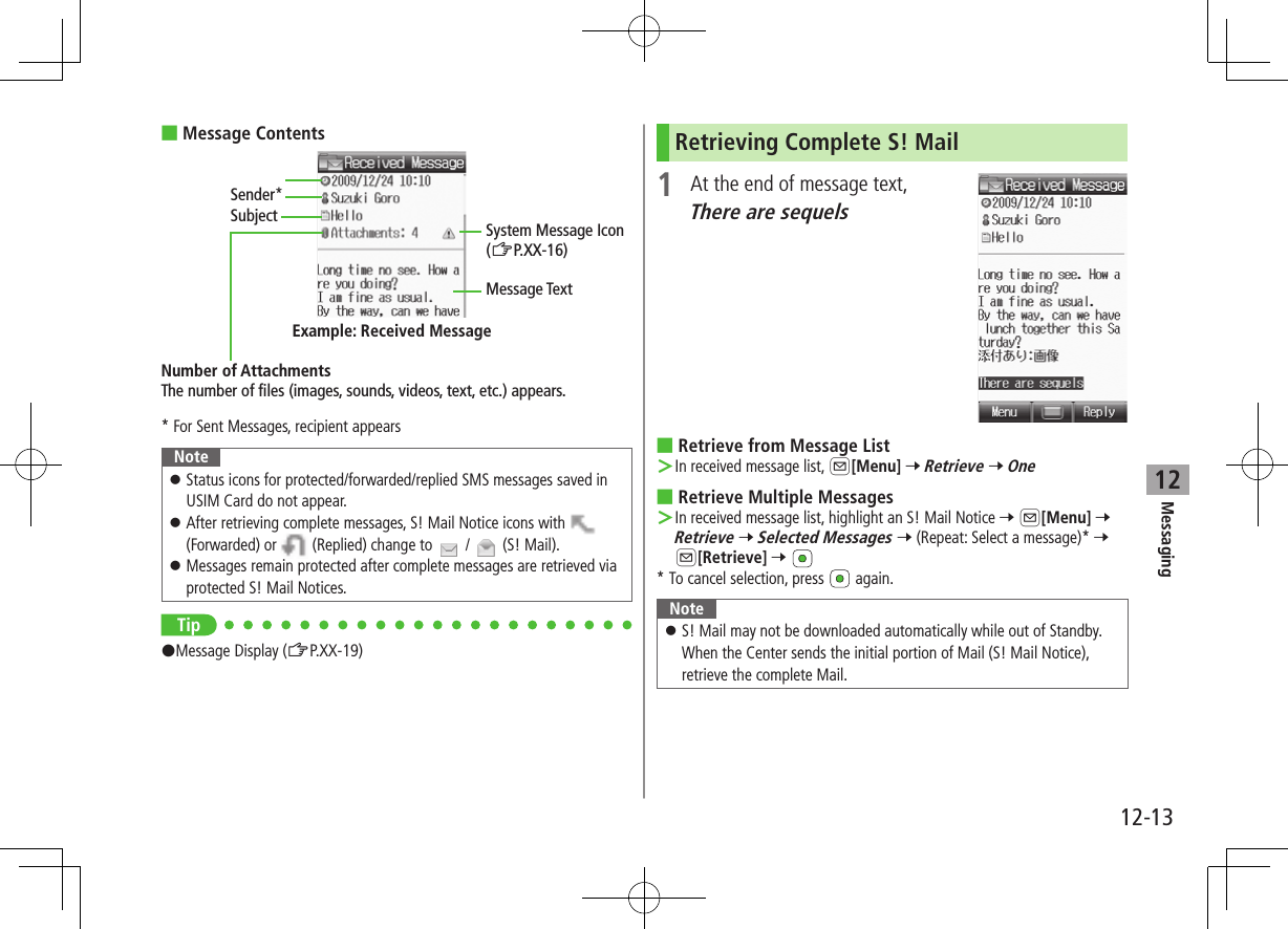 12-13Messaging12 ■Message Contents* For Sent Messages, recipient appearsNote ⿟Status icons for protected/forwarded/replied SMS messages saved in USIM Card do not appear. ⿟After retrieving complete messages, S! Mail Notice icons with   (Forwarded) or   (Replied) change to   /   (S! Mail). ⿟Messages remain protected after complete messages are retrieved via protected S! Mail Notices.Tip#Message Display (ZP.XX-19)Sender*SubjectNumber of AttachmentsThe number of files (images, sounds, videos, text, etc.) appears.Example: Received MessageMessage TextSystem Message Icon (ZP.XX-16)Retrieving Complete S! Mail1  At the end of message text, There are sequels ■Retrieve from Message List ＞In received message list, A[Menu] 7 Retrieve 7 One ■Retrieve Multiple Messages ＞In received message list, highlight an S! Mail Notice 7 A[Menu] 7 Retrieve 7 Selected Messages 7 (Repeat: Select a message)* 7 A[Retrieve] 7 * To cancel selection, press   again.Note ⿟S! Mail may not be downloaded automatically while out of Standby. When the Center sends the initial portion of Mail (S! Mail Notice), retrieve the complete Mail.