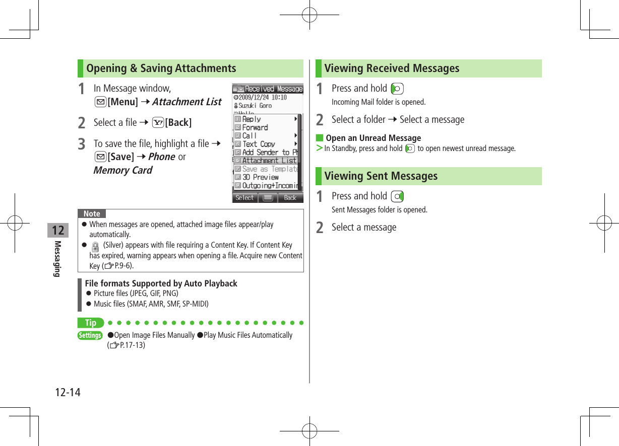 12-14Messaging12Opening &amp; Saving Attachments1  In Message window, A[Menu] 7 Attachment List2  Select a file 7 S[Back]3  To save the file, highlight a file 7 A[Save] 7 Phone or Memory CardNote ⿟When messages are opened, attached image files appear/play automatically. ⿟ (Silver) appears with file requiring a Content Key. If Content Key has expired, warning appears when opening a file. Acquire new Content Key (ZP.9-6).File formats Supported by Auto Playback ⿟Picture files (JPEG, GIF, PNG) ⿟Music files (SMAF, AMR, SMF, SP-MIDI)TipSettings   #Open Image Files Manually #Play Music Files Automatically (ZP.17-13)Viewing Received Messages1  Press and hold Incoming Mail folder is opened.2  Select a folder 7 Select a message ■Open an Unread Message ＞In Standby, press and hold   to open newest unread message.Viewing Sent Messages1  Press and hold Sent Messages folder is opened.2  Select a message