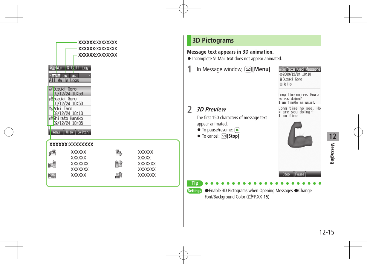 12-15Messaging12   XXXXXXXXXXXX   XXXXXXXXXXXXXX  XXXXXX    XXXXXXXXXXX   XXXXXXXXXXXXXX  XXXXXXXXXXXXX:XXXXXXXXXXXXXX:XXXXXXXXXXXXXX:XXXXXXXXXXXXXX:XXXXXXXX3D PictogramsMessage text appears in 3D animation. ⿟Incomplete S! Mail text does not appear animated.1  In Message window, A[Menu]2 3D PreviewThe first 150 characters of message text appear animated. ⿟To pause/resume:  ⿟To cancel: A[Stop]TipSettings   #Enable 3D Pictograms when Opening Messages #Change Font/Background Color (ZP.XX-15)