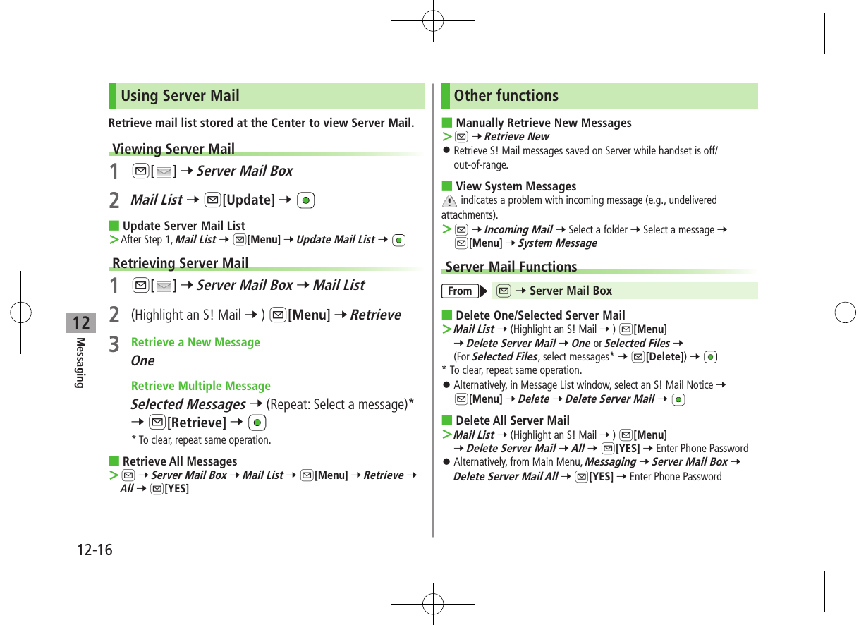 12-16Messaging12Using Server MailRetrieve mail list stored at the Center to view Server Mail.Viewing Server Mail1 A[ ] 7 Server Mail Box2 Mail List 7 A[Update] 7  ■Update Server Mail List ＞After Step 1, Mail List 7 A[Menu] 7 Update Mail List 7 Retrieving Server Mail1 A[ ] 7 Server Mail Box 7 Mail List2  (Highlight an S! Mail 7 ) A[Menu] 7 Retrieve3  Retrieve a New MessageOne Retrieve Multiple MessageSelected Messages 7 (Repeat: Select a message)* 7 A[Retrieve] 7 * To clear, repeat same operation. ■Retrieve All Messages ＞A 7 Server Mail Box 7 Mail List 7 A[Menu] 7 Retrieve 7 All 7 A[YES]Other functions ■Manually Retrieve New Messages ＞A 7 Retrieve New ⿟Retrieve S! Mail messages saved on Server while handset is off/out-of-range. ■View System Messages indicates a problem with incoming message (e.g., undelivered attachments). ＞A 7 Incoming Mail 7 Select a folder 7 Select a message 7 A[Menu] 7 System MessageServer Mail FunctionsFrom A 7 Server Mail Box ■Delete One/Selected Server Mail ＞Mail List 7 (Highlight an S! Mail 7 ) A[Menu] 7 Delete Server Mail 7 One or Selected Files 7 (For Selected Files, select messages* 7 A[Delete]) 7 * To clear, repeat same operation. ⿟Alternatively, in Message List window, select an S! Mail Notice 7 A[Menu] 7 Delete 7 Delete Server Mail 7  ■Delete All Server Mail ＞Mail List 7 (Highlight an S! Mail 7 ) A[Menu] 7 Delete Server Mail 7 All 7 A[YES] 7 Enter Phone Password ⿟Alternatively, from Main Menu, Messaging 7 Server Mail Box 7 Delete Server Mail All 7 A[YES] 7 Enter Phone Password