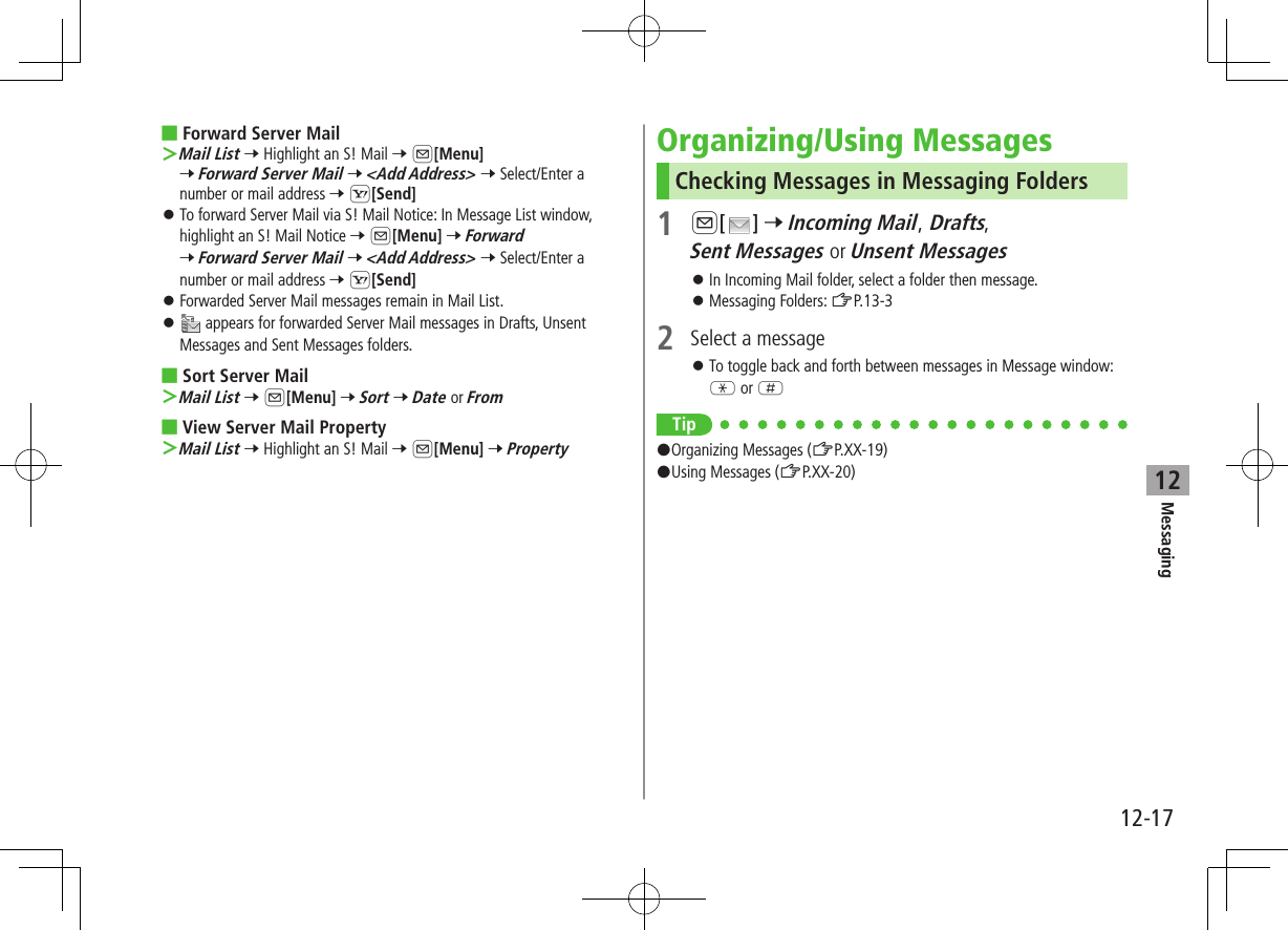 12-17Messaging12 ■Forward Server Mail ＞Mail List 7 Highlight an S! Mail 7 A[Menu] 7 Forward Server Mail 7 &lt;Add Address&gt; 7 Select/Enter a number or mail address 7 S[Send] ⿟To forward Server Mail via S! Mail Notice: In Message List window, highlight an S! Mail Notice 7 A[Menu] 7 Forward 7 Forward Server Mail 7 &lt;Add Address&gt; 7 Select/Enter a number or mail address 7 S[Send] ⿟Forwarded Server Mail messages remain in Mail List. ⿟ appears for forwarded Server Mail messages in Drafts, Unsent Messages and Sent Messages folders. ■Sort Server Mail ＞Mail List 7 A[Menu] 7 Sort 7 Date or From ■View Server Mail Property ＞Mail List 7 Highlight an S! Mail 7 A[Menu] 7 PropertyOrganizing/Using MessagesChecking Messages in Messaging Folders1 A[ ] 7 Incoming Mail, Drafts, Sent Messages or Unsent Messages ⿟In Incoming Mail folder, select a folder then message. ⿟Messaging Folders: ZP.13-32  Select a message ⿟To toggle back and forth between messages in Message window: G or HTip#Organizing Messages (ZP.XX-19)#Using Messages (ZP.XX-20)