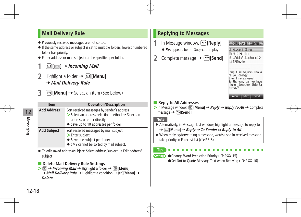 12-18Messaging12Mail Delivery Rule ⿟Previously received messages are not sorted. ⿟If the same address or subject is set to multiple folders, lowest numbered folder has priority. ⿟Either address or mail subject can be specified per folder.1 A[ ] 7 Incoming Mail2  Highlight a folder 7 A[Menu] 7 Mail Delivery Rule3 A[Menu] 7 Select an item (See below)Item Operation/DescriptionAdd Address Sort received messages by sender’s address ＞Select an address selection method 7 Select an address or enter directly ⿟Save up to 10 addresses per folder.Add Subject Sort received messages by mail subject ＞Enter subject ⿟Save one subject per folder. ⿟SMS cannot be sorted by mail subject. ⿟To edit saved address/subject: Select address/subject 7 Edit address/subject ■Delete Mail Delivery Rule Settings ＞A 7 Incoming Mail 7 Highlight a folder 7 A[Menu] 7 Mail Delivery Rule 7 Highlight a condition 7 A[Menu] 7 DeleteReplying to Messages1  In Message window, S[Reply] ⿟Re: appears before Subject of replay2  Complete message 7 S[Send] ■Reply to All Addresses ＞In Message window, A[Menu] 7 Reply 7 Reply to All 7 Complete message 7 S[Send]Note ⿟Alternatively, in Message List window, highlight a message to reply to 7 A[Menu] 7 Reply 7 To Sender or Reply to All. ⿟When replying/forwarding a message, words used in received message take priority in Forecast list (ZP.3-5).TipSettings   #Change Word Prediction Priority (ZP.XX-15)#Set Not to Quote Message Text when Replying (ZP.XX-16)