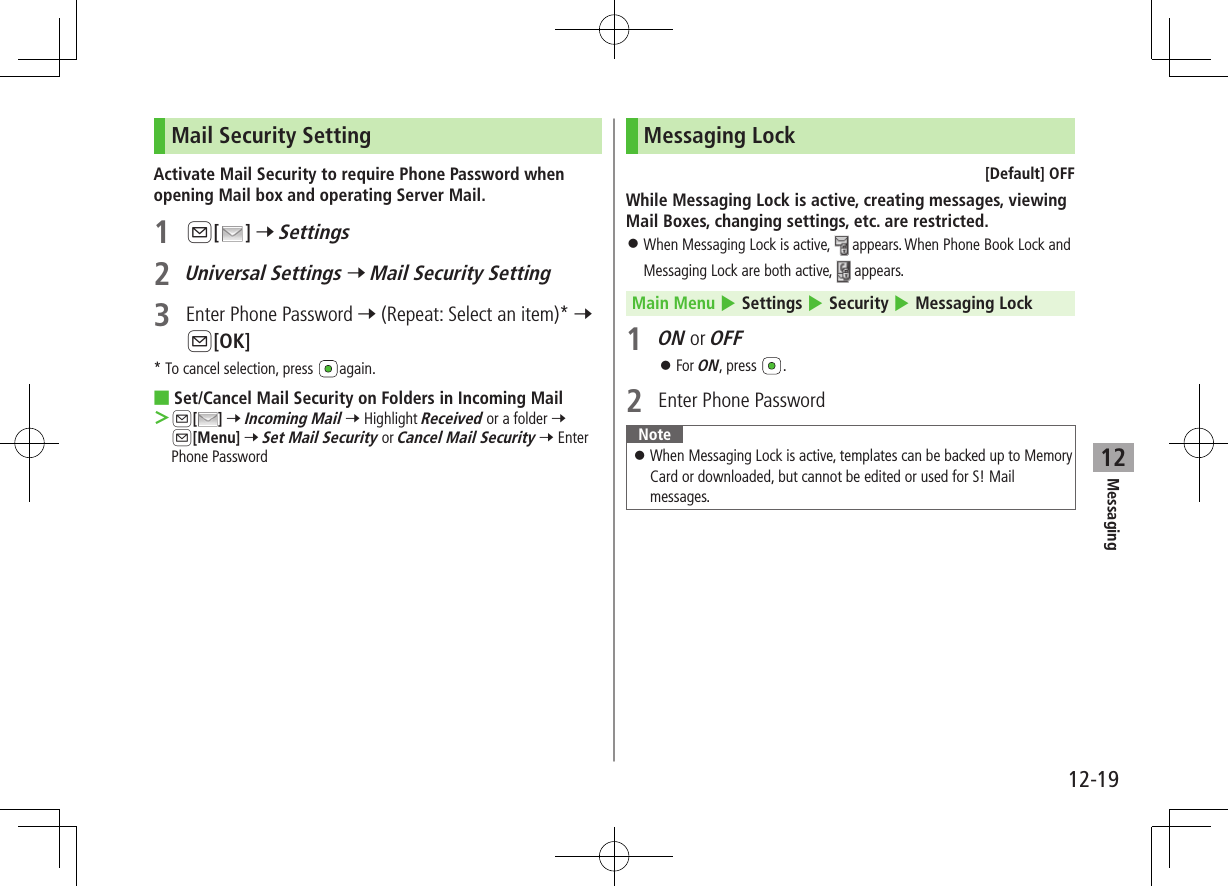 12-19Messaging12Mail Security SettingActivate Mail Security to require Phone Password when opening Mail box and operating Server Mail.1 A[ ] 7 Settings2 Universal Settings 7 Mail Security Setting3  Enter Phone Password 7 (Repeat: Select an item)* 7 A[OK]* To cancel selection, press  again. ■Set/Cancel Mail Security on Folders in Incoming Mail ＞A[ ] 7 Incoming Mail 7 Highlight Received or a folder 7 A[Menu] 7 Set Mail Security or Cancel Mail Security 7 Enter Phone PasswordMessaging Lock[Default] OFFWhile Messaging Lock is active, creating messages, viewing Mail Boxes, changing settings, etc. are restricted. ⿟When Messaging Lock is active,   appears. When Phone Book Lock and Messaging Lock are both active,   appears. Main Menu 4 Settings 4 Security 4 Messaging Lock1 ON or OFF ⿟For ON, press  .2  Enter Phone PasswordNote ⿟When Messaging Lock is active, templates can be backed up to Memory Card or downloaded, but cannot be edited or used for S! Mail messages.