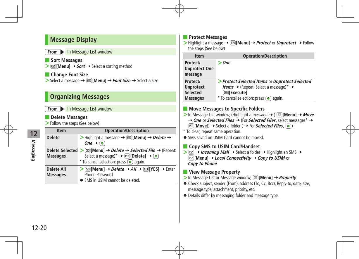 12-20Messaging12Message DisplayFrom In Message List window ■Sort Messages ＞A[Menu] 7 Sort 7 Select a sorting method ■Change Font Size ＞Select a message 7 A[Menu] 7 Font Size 7 Select a sizeOrganizing MessagesFrom In Message List window ■Delete Messages ＞Follow the steps (See below)Item Operation/DescriptionDelete  ＞Highlight a message 7 A[Menu] 7 Delete 7 One 7 Delete Selected Messages ＞A[Menu] 7 Delete 7 Selected File 7 (Repeat: Select a message)* 7 A[Delete] 7 * To cancel selection: press   again.Delete All Messages ＞A[Menu] 7 Delete 7 All 7 A[YES] 7 Enter Phone Password ⿟SMS in USIM cannot be deleted. ■Protect Messages ＞Highlight a message 7 A[Menu] 7 Protect or Unprotect 7 Follow the steps (See below)Item Operation/DescriptionProtect/Unprotect One message ＞OneProtect/Unprotect Selected Messages ＞Protect Selected Items or Unprotect Selected Items 7 (Repeat: Select a message)* 7 A[Execute]* To cancel selection: press   again. ■Move Messages to Specific Folders ＞In Message List window, (Highlight a message 7 ) A[Menu] 7 Move 7 One or Selected Files 7 (For Selected Files, select messages* 7 A[Move]) 7 Select a folder ( 7 For Selected Files,  )* To clear, repeat same operation. ⿟SMS saved on USIM Card cannot be moved. ■Copy SMS to USIM Card/Handset ＞A 7 Incoming Mail 7 Select a folder 7 Highlight an SMS 7 A[Menu] 7 Local Connectivity 7 Copy to USIM or Copy to Phone ■View Message Property ＞In Message List or Message window, A[Menu] 7 Property ⿟Check subject, sender (From), address (To, Cc, Bcc), Reply-to, date, size, message type, attachment, priority, etc. ⿟Details differ by messaging folder and message type.