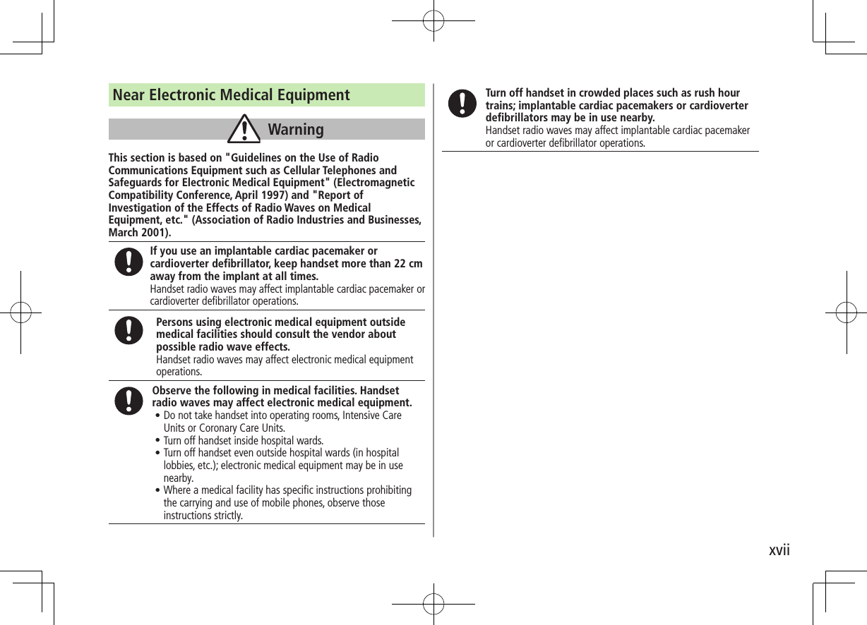 xviiNear Electronic Medical EquipmentWarningThis section is based on &quot;Guidelines on the Use of Radio Communications Equipment such as Cellular Telephones and Safeguards for Electronic Medical Equipment&quot; (Electromagnetic Compatibility Conference, April 1997) and &quot;Report of Investigation of the Effects of Radio Waves on Medical Equipment, etc.&quot; (Association of Radio Industries and Businesses, March 2001).If you use an implantable cardiac pacemaker or cardioverter defibrillator, keep handset more than 22 cm away from the implant at all times.Handset radio waves may affect implantable cardiac pacemaker or cardioverter defibrillator operations.Persons using electronic medical equipment outside medical facilities should consult the vendor about possible radio wave effects.Handset radio waves may affect electronic medical equipment operations.Observe the following in medical facilities. Handset radio waves may affect electronic medical equipment.•.Do not take handset into operating rooms, Intensive Care Units or Coronary Care Units.•.Turn off handset inside hospital wards.•.Turn off handset even outside hospital wards (in hospital lobbies, etc.); electronic medical equipment may be in use nearby.•.Where a medical facility has specific instructions prohibiting the carrying and use of mobile phones, observe those instructions strictly.Turn off handset in crowded places such as rush hour trains; implantable cardiac pacemakers or cardioverter defibrillators may be in use nearby.Handset radio waves may affect implantable cardiac pacemaker or cardioverter defibrillator operations.