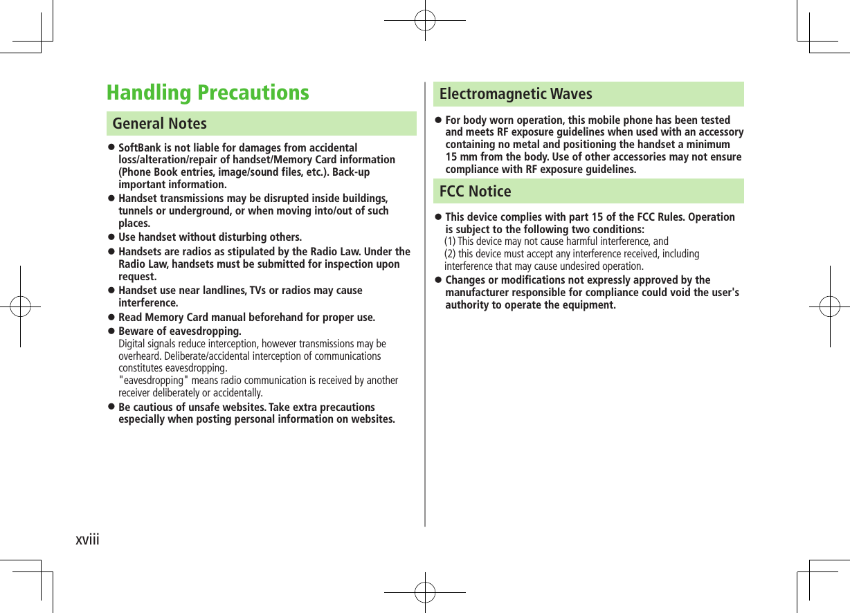 xviiiHandling PrecautionsGeneral Notes ⿟SoftBank is not liable for damages from accidental  loss/alteration/repair of handset/Memory Card information (Phone Book entries, image/sound files, etc.). Back-up important information. ⿟Handset transmissions may be disrupted inside buildings, tunnels or underground, or when moving into/out of such places. ⿟Use handset without disturbing others. ⿟Handsets are radios as stipulated by the Radio Law. Under the Radio Law, handsets must be submitted for inspection upon request.  ⿟Handset use near landlines, TVs or radios may cause interference. ⿟Read Memory Card manual beforehand for proper use. ⿟Beware of eavesdropping. Digital signals reduce interception, however transmissions may be overheard. Deliberate/accidental interception of communications constitutes eavesdropping. &quot;eavesdropping&quot; means radio communication is received by another receiver deliberately or accidentally.  ⿟Be cautious of unsafe websites. Take extra precautions especially when posting personal information on websites.Electromagnetic Waves ⿟For body worn operation, this mobile phone has been tested and meets RF exposure guidelines when used with an accessory containing no metal and positioning the handset a minimum 15 mm from the body. Use of other accessories may not ensure compliance with RF exposure guidelines.FCC Notice ⿟This device complies with part 15 of the FCC Rules. Operation is subject to the following two conditions:　 (1) This device may not cause harmful interference, and (2) this device must accept any interference received, including interference that may cause undesired operation. ⿟Changes or modifications not expressly approved by the manufacturer responsible for compliance could void the user&apos;s authority to operate the equipment.