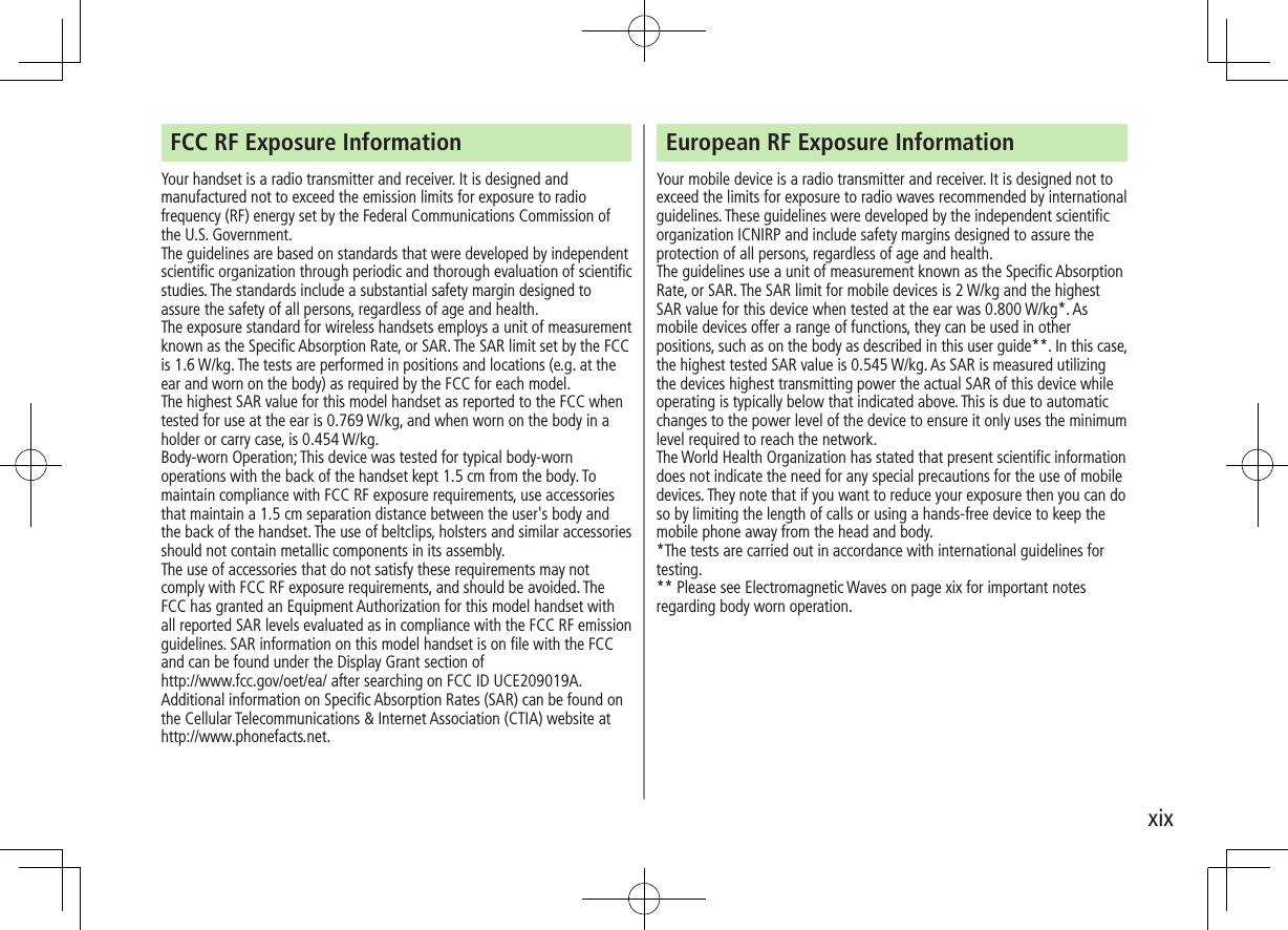 xixFCC RF Exposure InformationYour handset is a radio transmitter and receiver. It is designed and manufactured not to exceed the emission limits for exposure to radio frequency (RF) energy set by the Federal Communications Commission of the U.S. Government.The guidelines are based on standards that were developed by independent scientific organization through periodic and thorough evaluation of scientific studies. The standards include a substantial safety margin designed to assure the safety of all persons, regardless of age and health.The exposure standard for wireless handsets employs a unit of measurement known as the Specific Absorption Rate, or SAR. The SAR limit set by the FCC is 1.6 W/kg. The tests are performed in positions and locations (e.g. at the ear and worn on the body) as required by the FCC for each model.The highest SAR value for this model handset as reported to the FCC whentested for use at the ear is 0.769 W/kg, and when worn on the body in a holder or carry case, is 0.454 W/kg.Body-worn Operation; This device was tested for typical body-worn operations with the back of the handset kept 1.5 cm from the body. To maintain compliance with FCC RF exposure requirements, use accessories that maintain a 1.5 cm separation distance between the user&apos;s body and the back of the handset. The use of beltclips, holsters and similar accessories should not contain metallic components in its assembly.The use of accessories that do not satisfy these requirements may not comply with FCC RF exposure requirements, and should be avoided. The FCC has granted an Equipment Authorization for this model handset with all reported SAR levels evaluated as in compliance with the FCC RF emission guidelines. SAR information on this model handset is on file with the FCC and can be found under the Display Grant section of http://www.fcc.gov/oet/ea/ after searching on FCC ID UCE209019A.Additional information on Specific Absorption Rates (SAR) can be found on the Cellular Telecommunications &amp; Internet Association (CTIA) website athttp://www.phonefacts.net.European RF Exposure InformationYour mobile device is a radio transmitter and receiver. It is designed not to exceed the limits for exposure to radio waves recommended by international guidelines. These guidelines were developed by the independent scientific organization ICNIRP and include safety margins designed to assure the protection of all persons, regardless of age and health.The guidelines use a unit of measurement known as the Specific Absorption Rate, or SAR. The SAR limit for mobile devices is 2 W/kg and the highest SAR value for this device when tested at the ear was 0.800 W/kg*. As mobile devices offer a range of functions, they can be used in other positions, such as on the body as described in this user guide**. In this case, the highest tested SAR value is 0.545 W/kg. As SAR is measured utilizing the devices highest transmitting power the actual SAR of this device while operating is typically below that indicated above. This is due to automatic changes to the power level of the device to ensure it only uses the minimum level required to reach the network.The World Health Organization has stated that present scientific information does not indicate the need for any special precautions for the use of mobile devices. They note that if you want to reduce your exposure then you can do so by limiting the length of calls or using a hands-free device to keep the mobile phone away from the head and body.*The tests are carried out in accordance with international guidelines for testing.** Please see Electromagnetic Waves on page xix for important notes regarding body worn operation.