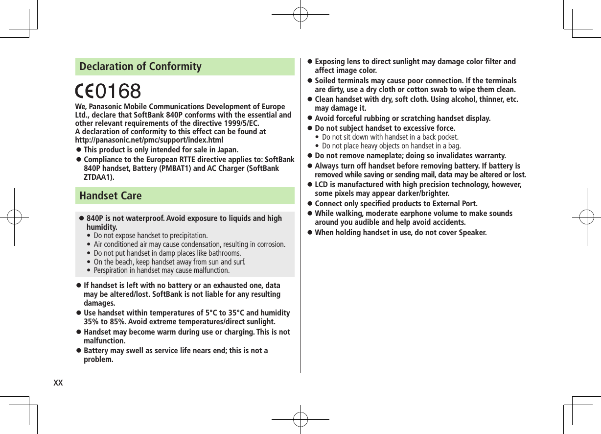 xxDeclaration of ConformityWe, Panasonic Mobile Communications Development of Europe Ltd., declare that SoftBank 840P conforms with the essential and other relevant requirements of the directive 1999/5/EC.A declaration of conformity to this effect can be found athttp://panasonic.net/pmc/support/index.html ⿟This product is only intended for sale in Japan. ⿟Compliance to the European RTTE directive applies to: SoftBank 840P handset, Battery (PMBAT1) and AC Charger (SoftBank ZTDAA1).Handset Care ⿟840P is not waterproof. Avoid exposure to liquids and high humidity. • Do not expose handset to precipitation. • Air conditioned air may cause condensation, resulting in corrosion. • Do not put handset in damp places like bathrooms. • On the beach, keep handset away from sun and surf. • Perspiration in handset may cause malfunction. ⿟If handset is left with no battery or an exhausted one, data may be altered/lost. SoftBank is not liable for any resulting damages. ⿟Use handset within temperatures of 5°C to 35°C and humidity 35% to 85%. Avoid extreme temperatures/direct sunlight. ⿟Handset may become warm during use or charging. This is not malfunction. ⿟Battery may swell as service life nears end; this is not a problem. ⿟Exposing lens to direct sunlight may damage color filter and affect image color. ⿟Soiled terminals may cause poor connection. If the terminals are dirty, use a dry cloth or cotton swab to wipe them clean. ⿟Clean handset with dry, soft cloth. Using alcohol, thinner, etc. may damage it. ⿟Avoid forceful rubbing or scratching handset display. ⿟Do not subject handset to excessive force. • Do not sit down with handset in a back pocket.  • Do not place heavy objects on handset in a bag. ⿟Do not remove nameplate; doing so invalidates warranty. ⿟Always turn off handset before removing battery. If battery is removed while saving or sending mail, data may be altered or lost. ⿟LCD is manufactured with high precision technology, however, some pixels may appear darker/brighter. ⿟Connect only specified products to External Port. ⿟While walking, moderate earphone volume to make sounds around you audible and help avoid accidents. ⿟When holding handset in use, do not cover Speaker.