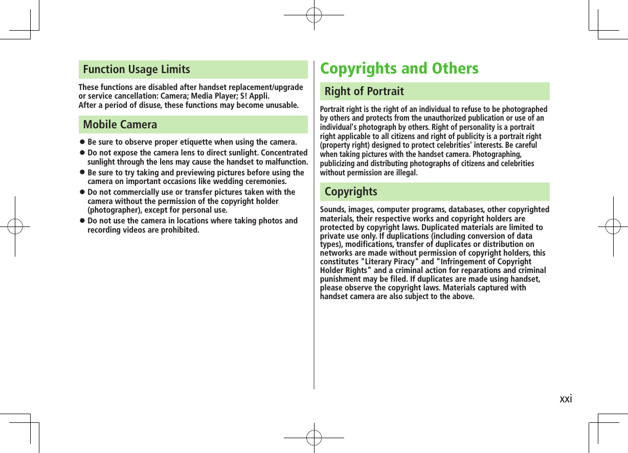 xxiFunction Usage LimitsThese functions are disabled after handset replacement/upgrade or service cancellation: Camera; Media Player; S! Appli.After a period of disuse, these functions may become unusable.Mobile Camera ⿟Be sure to observe proper etiquette when using the camera. ⿟Do not expose the camera lens to direct sunlight. Concentrated sunlight through the lens may cause the handset to malfunction. ⿟Be sure to try taking and previewing pictures before using the camera on important occasions like wedding ceremonies. ⿟Do not commercially use or transfer pictures taken with the camera without the permission of the copyright holder (photographer), except for personal use. ⿟Do not use the camera in locations where taking photos and recording videos are prohibited.Copyrights and OthersRight of PortraitPortrait right is the right of an individual to refuse to be photographed by others and protects from the unauthorized publication or use of an individual&apos;s photograph by others. Right of personality is a portrait right applicable to all citizens and right of publicity is a portrait right (property right) designed to protect celebrities&apos; interests. Be careful when taking pictures with the handset camera. Photographing, publicizing and distributing photographs of citizens and celebrities without permission are illegal.CopyrightsSounds, images, computer programs, databases, other copyrighted materials, their respective works and copyright holders are protected by copyright laws. Duplicated materials are limited to private use only. If duplications (including conversion of data types), modifications, transfer of duplicates or distribution on networks are made without permission of copyright holders, this constitutes &quot;Literary Piracy&quot; and &quot;Infringement of Copyright Holder Rights&quot; and a criminal action for reparations and criminal punishment may be filed. If duplicates are made using handset, please observe the copyright laws. Materials captured with handset camera are also subject to the above.