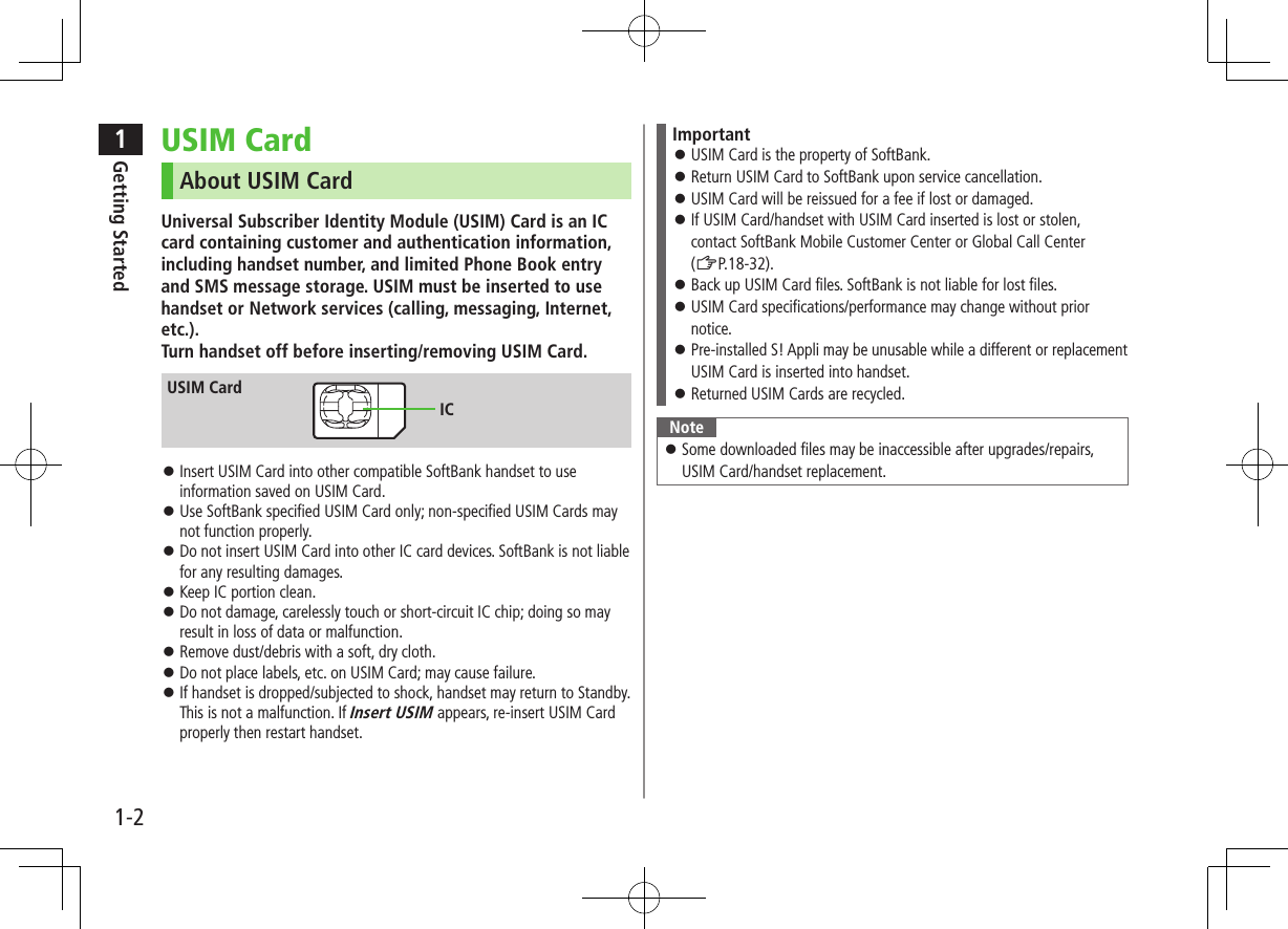 1Getting Started1-2USIM CardAbout USIM CardUniversal Subscriber Identity Module (USIM) Card is an IC card containing customer and authentication information, including handset number, and limited Phone Book entry and SMS message storage. USIM must be inserted to use handset or Network services (calling, messaging, Internet, etc.). Turn handset off before inserting/removing USIM Card. ⿟Insert USIM Card into other compatible SoftBank handset to use information saved on USIM Card. ⿟Use SoftBank specified USIM Card only; non-specified USIM Cards may not function properly. ⿟Do not insert USIM Card into other IC card devices. SoftBank is not liable for any resulting damages. ⿟Keep IC portion clean. ⿟Do not damage, carelessly touch or short-circuit IC chip; doing so may result in loss of data or malfunction. ⿟Remove dust/debris with a soft, dry cloth. ⿟Do not place labels, etc. on USIM Card; may cause failure. ⿟If handset is dropped/subjected to shock, handset may return to Standby. This is not a malfunction. If Insert USIM appears, re-insert USIM Card properly then restart handset.USIM CardICImportant ⿟USIM Card is the property of SoftBank. ⿟Return USIM Card to SoftBank upon service cancellation. ⿟USIM Card will be reissued for a fee if lost or damaged. ⿟If USIM Card/handset with USIM Card inserted is lost or stolen, contact SoftBank Mobile Customer Center or Global Call Center (ZP.18-32). ⿟Back up USIM Card files. SoftBank is not liable for lost files. ⿟USIM Card specifications/performance may change without prior notice. ⿟Pre-installed S! Appli may be unusable while a different or replacement USIM Card is inserted into handset. ⿟Returned USIM Cards are recycled.Note ⿟Some downloaded files may be inaccessible after upgrades/repairs, USIM Card/handset replacement.