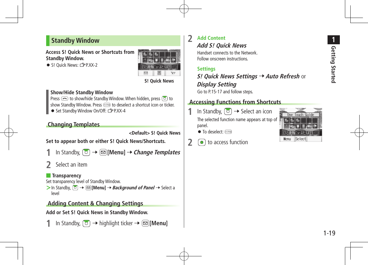 1Getting Started1-19Standby WindowAccess S! Quick News or Shortcuts from Standby Window. ⿟S! Quick News: ZP.XX-2Show/Hide Standby WindowPress L to show/hide Standby Window. When hidden, press   to show Standby Window. Press K to deselect a shortcut icon or ticker. ⿟Set Standby Window On/Off: ZP.XX-4Changing Templates&lt;Default&gt; S! Quick NewsSet to appear both or either S! Quick News/Shortcuts.1  In Standby,   7 A[Menu] 7 Change Templates2  Select an item ■TransparencySet transparency level of Standby Window. ＞In Standby,   7 A[Menu] 7 Background of Panel 7 Select a levelAdding Content &amp; Changing SettingsAdd or Set S! Quick News in Standby Window.1  In Standby,   7 highlight ticker 7 A[Menu]S! Quick News2  Add ContentAdd S! Quick NewsHandset connects to the Network.Follow onscreen instructions. SettingsS! Quick News Settings 7 Auto Refresh or Display SettingGo to P.15-17 and follow steps.Accessing Functions from Shortcuts1  In Standby,   7 Select an iconThe selected function name appears at top of panel. ⿟To deselect: K2   to access function