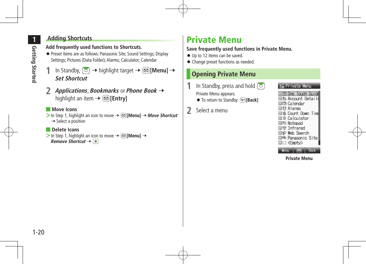 1Getting Started1-20Adding ShortcutsAdd frequently used functions to Shortcuts. ⿟Preset items are as follows: Panasonic Site; Sound Settings; Display Settings; Pictures (Data Folder); Alarms; Calculator; Calendar1  In Standby,   7 highlight target 7 A[Menu] 7 Set Shortcut2 Applications, Bookmarks or Phone Book 7 highlight an item 7 A[Entry] ■Move Icons ＞In Step 1, highlight an icon to move 7 A[Menu] 7 Move Shortcut 7 Select a position ■Delete Icons ＞In Step 1, highlight an icon to move 7 A[Menu] 7 Remove Shortcut 7 Private MenuSave frequently used functions in Private Menu. ⿟Up to 12 items can be saved. ⿟Change preset functions as needed.Opening Private Menu1  In Standby, press and hold Private Menu appears. ⿟To return to Standby: S[Back]2  Select a menuPrivate Menu