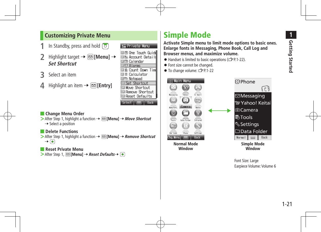 1Getting Started1-21Customizing Private Menu 1  In Standby, press and hold 2  Highlight target 7 A[Menu] 7 Set Shortcut3  Select an item4  Highlight an item 7 A[Entry] ■Change Menu Order ＞After Step 1, highlight a function 7 A[Menu] 7 Move Shortcut 7 Select a position ■Delete Functions ＞After Step 1, highlight a function 7 A[Menu] 7 Remove Shortcut 7  ■Reset Private Menu ＞After Step 1, A[Menu] 7 Reset Defaults7 Simple ModeActivate Simple menu to limit mode options to basic ones. Enlarge fonts in Messaging, Phone Book, Call Log and Browser menus, and maximize volume. ⿟Handset is limited to basic operations (ZP.1-22). ⿟Font size cannot be changed. ⿟To change volume: ZP.1-22Font Size: LargeEarpiece Volume: Volume 6Normal Mode WindowSimple Mode Window