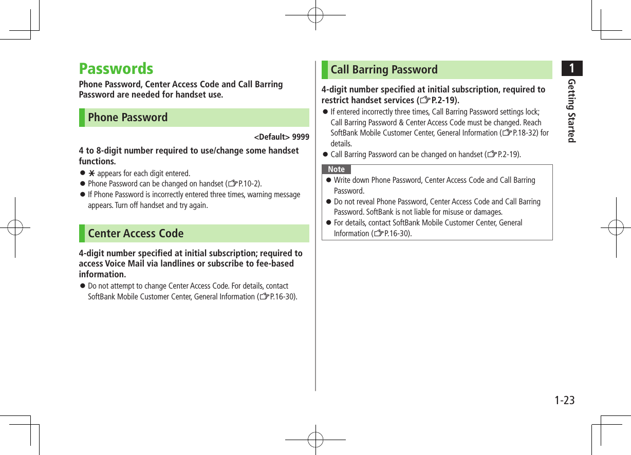 1Getting Started1-23PasswordsPhone Password, Center Access Code and Call Barring Password are needed for handset use.Phone Password&lt;Default&gt; 99994 to 8-digit number required to use/change some handset functions. ⿟e appears for each digit entered. ⿟Phone Password can be changed on handset (ZP.10-2). ⿟If Phone Password is incorrectly entered three times, warning message appears. Turn off handset and try again.Center Access Code4-digit number specified at initial subscription; required to access Voice Mail via landlines or subscribe to fee-based information. ⿟Do not attempt to change Center Access Code. For details, contact SoftBank Mobile Customer Center, General Information (ZP.16-30).Call Barring Password4-digit number specified at initial subscription, required to restrict handset services (ZP.2-19). ⿟If entered incorrectly three times, Call Barring Password settings lock; Call Barring Password &amp; Center Access Code must be changed. Reach SoftBank Mobile Customer Center, General Information (ZP.18-32) for details. ⿟Call Barring Password can be changed on handset (ZP.2-19).Note ⿟Write down Phone Password, Center Access Code and Call Barring Password. ⿟Do not reveal Phone Password, Center Access Code and Call Barring Password. SoftBank is not liable for misuse or damages. ⿟For details, contact SoftBank Mobile Customer Center, General Information (ZP.16-30).