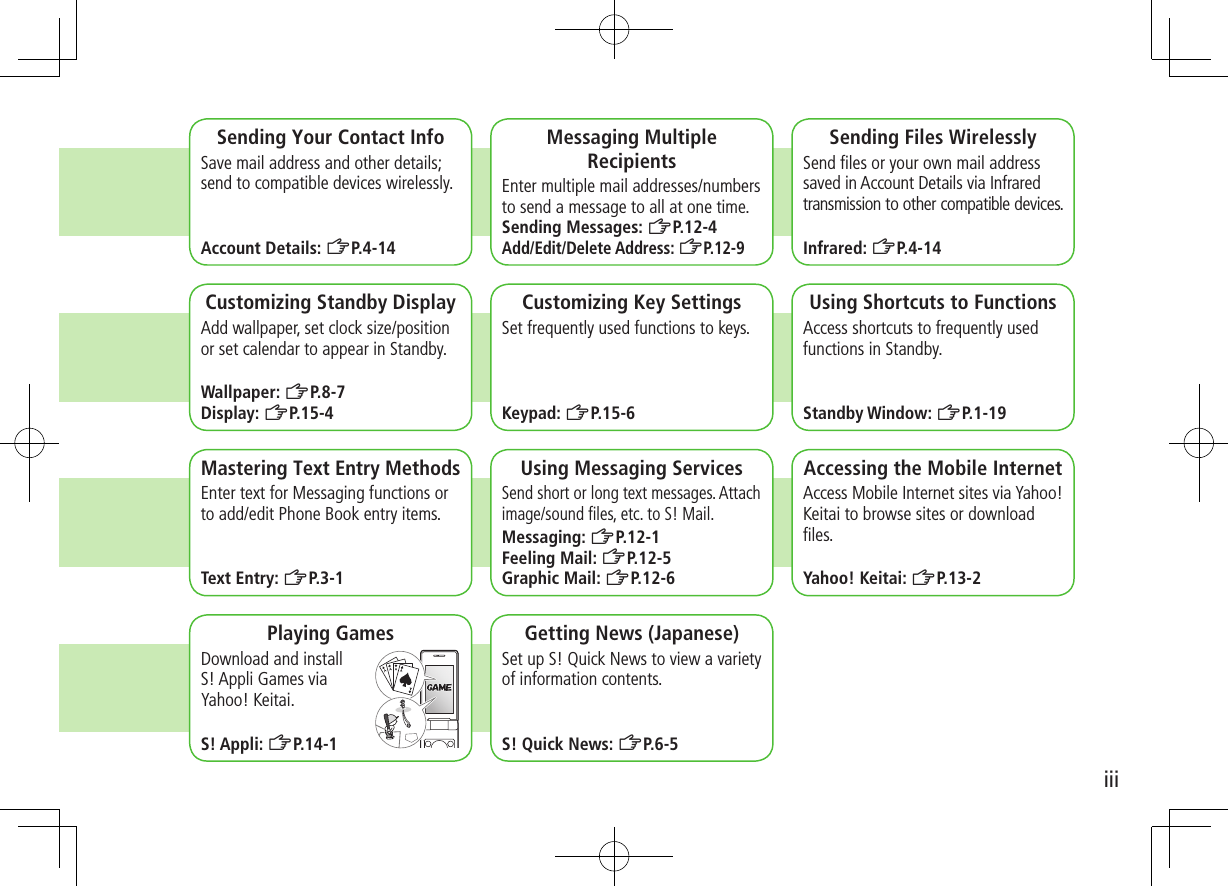 iiiSending Your Contact InfoSave mail address and other details; send to compatible devices wirelessly.Account Details: ZP.4-14Messaging Multiple RecipientsEnter multiple mail addresses/numbers to send a message to all at one time.Sending Messages: ZP.12-4Add/Edit/Delete Address: ZP. 1 2 - 9Sending Files WirelesslySend ﬁles or your own mail address saved in Account Details via Infrared transmission to other compatible devices.Infrared: ZP.4-14 Customizing Standby DisplayAdd wallpaper, set clock size/position or set calendar to appear in Standby.Wallpaper: ZP.8-7Display: ZP.15-4Customizing Key SettingsSet frequently used functions to keys.Keypad: ZP.15-6Using Shortcuts to FunctionsAccess shortcuts to frequently used functions in Standby.Standby Window: ZP.1-19Mastering Text Entry MethodsEnter text for Messaging functions or to add/edit Phone Book entry items.Text Entry: ZP.3-1Using Messaging ServicesSend short or long text messages. Attach image/sound ﬁles, etc. to S! Mail.Messaging: ZP.12-1Feeling Mail: ZP.12-5Graphic Mail: ZP.12-6Accessing the Mobile InternetAccess Mobile Internet sites via Yahoo! Keitai to browse sites or download ﬁles.Yahoo! Keitai: ZP.13-2Playing GamesDownload and install  S! Appli Games via  Yahoo! Keitai.S! Appli: ZP.14-1Getting News (Japanese)Set up S! Quick News to view a variety of information contents.S! Quick News: ZP.6-5