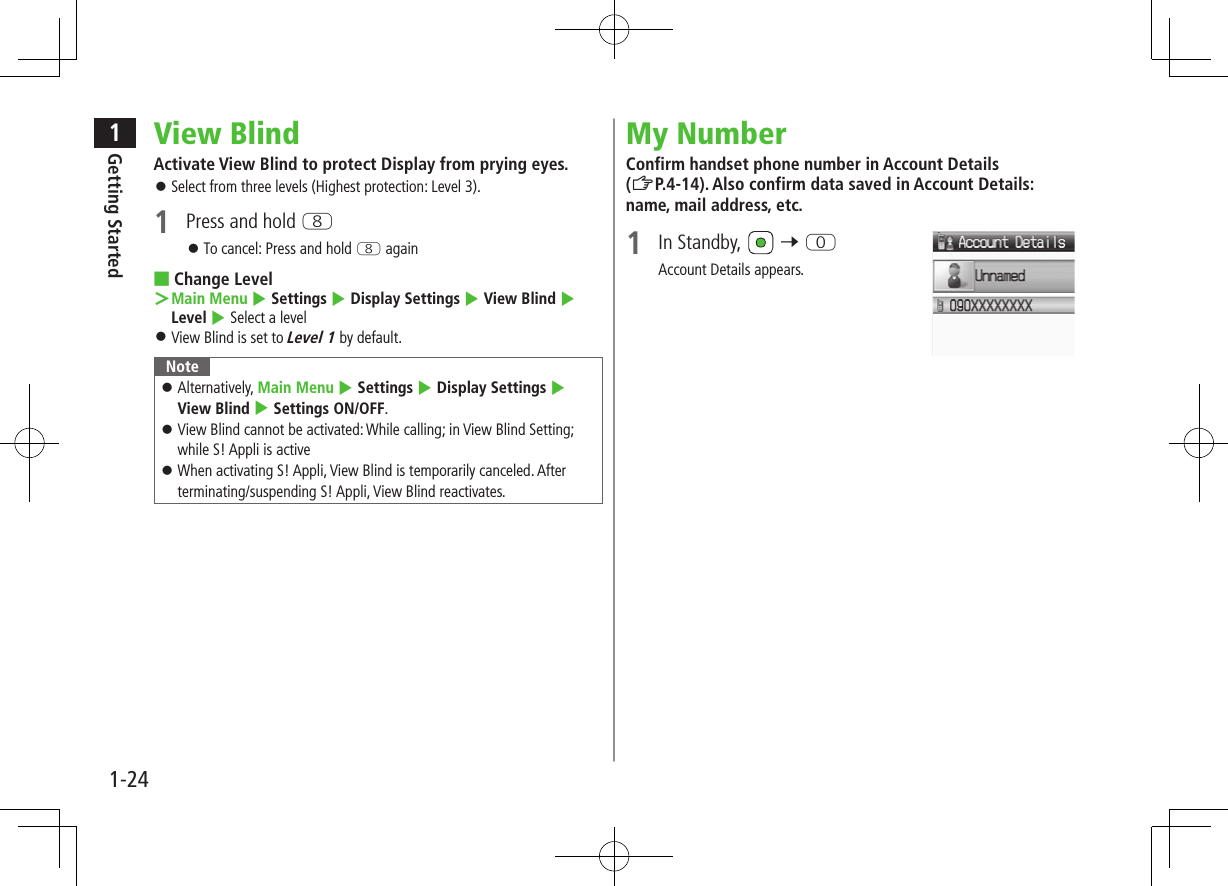 1Getting Started1-24View BlindActivate View Blind to protect Display from prying eyes.  ⿟Select from three levels (Highest protection: Level 3).1  Press and hold I ⿟To cancel: Press and hold I again ■Change Level ＞Main Menu 4 Settings 4 Display Settings 4 View Blind 4 Level 4 Select a level ⿟View Blind is set to Level 1 by default.Note ⿟Alternatively, Main Menu 4 Settings 4 Display Settings 4 View Blind 4 Settings ON/OFF. ⿟View Blind cannot be activated: While calling; in View Blind Setting; while S! Appli is active ⿟When activating S! Appli, View Blind is temporarily canceled. After terminating/suspending S! Appli, View Blind reactivates.My NumberConfirm handset phone number in Account Details (ZP.4-14). Also confirm data saved in Account Details: name, mail address, etc.1  In Standby,   7 PAccount Details appears.